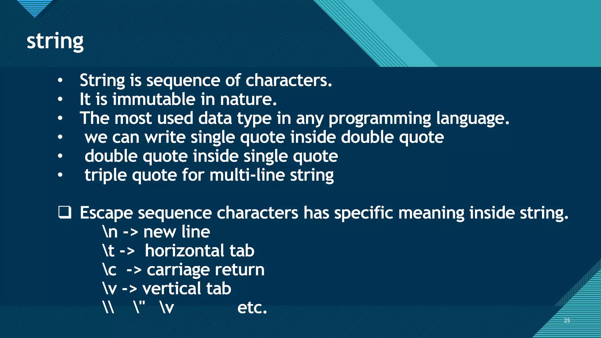 Click to edit Master title style
25
string
25
• String is sequence of characters.
• It is immutable in nature.
• The most used data type in any programming language.
• we can write single quote inside double quote
• double quote inside single quote
• triple quote for multi-line string
❑ Escape sequence characters has specific meaning inside string.
n -> new line
t -> horizontal tab
c -> carriage return
v -> vertical tab
 " v etc.
 
