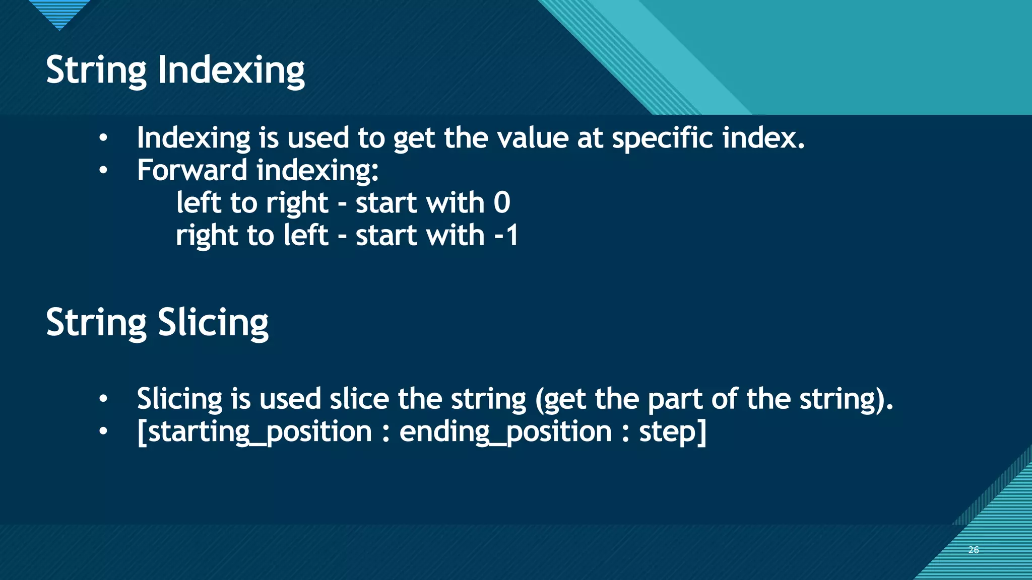 Click to edit Master title style
26
String Indexing
26
• Indexing is used to get the value at specific index.
• Forward indexing:
left to right - start with 0
right to left - start with -1
String Slicing
• Slicing is used slice the string (get the part of the string).
• [starting_position : ending_position : step]
 