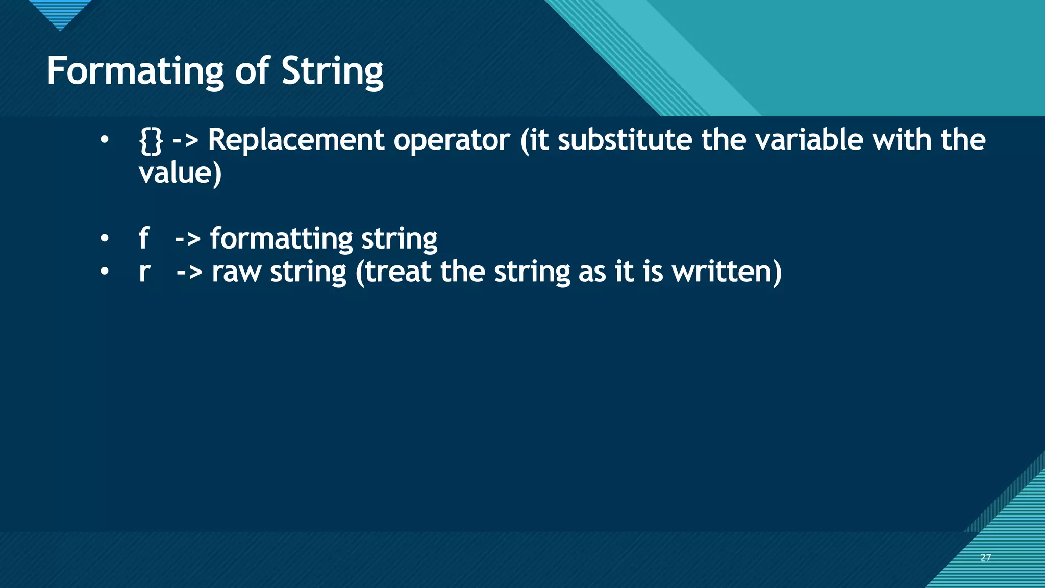 Click to edit Master title style
27
Formating of String
27
• {} -> Replacement operator (it substitute the variable with the
value)
• f -> formatting string
• r -> raw string (treat the string as it is written)
 