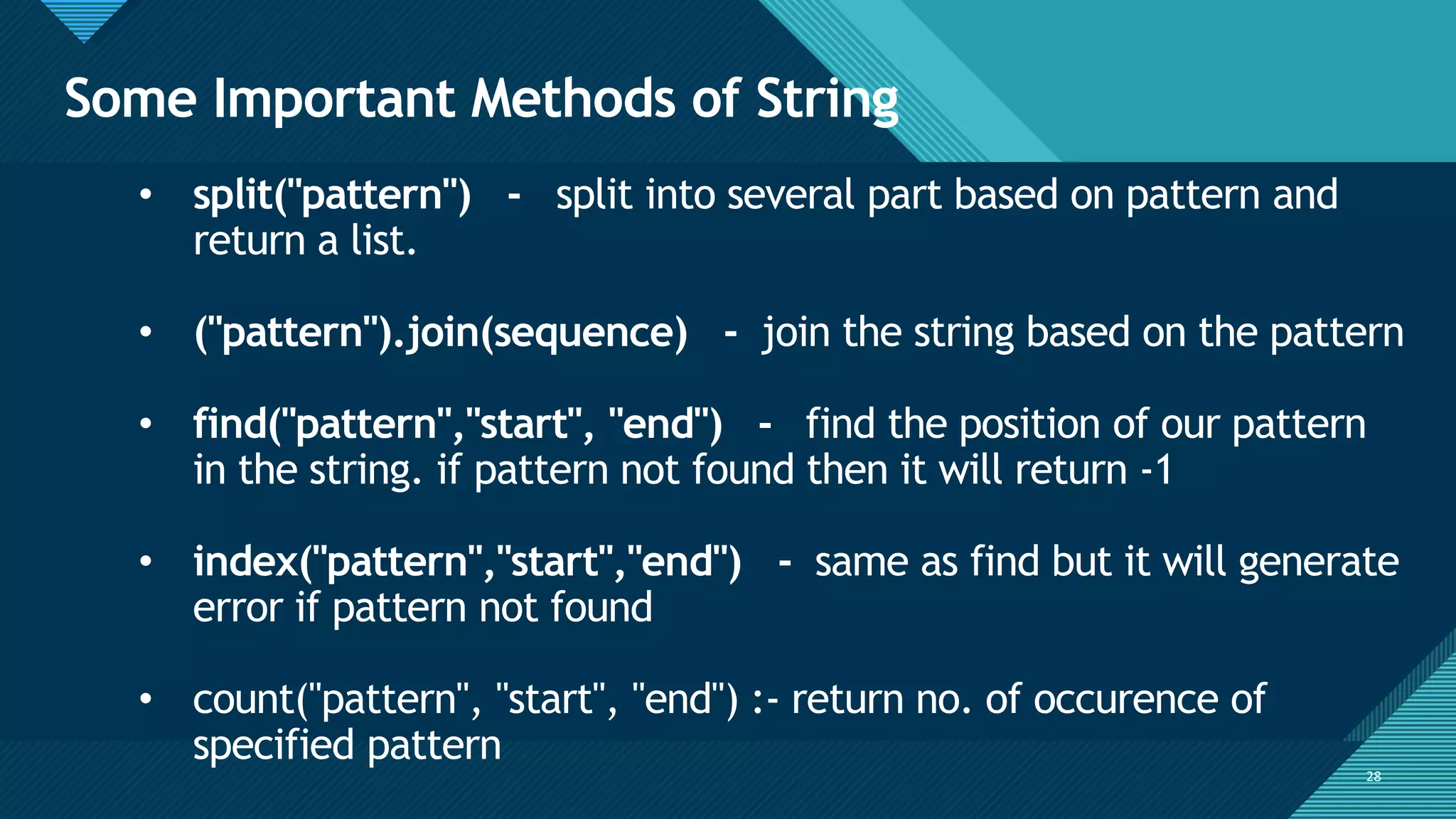 Click to edit Master title style
28
Some Important Methods of String
28
• split("pattern") - split into several part based on pattern and
return a list.
• ("pattern").join(sequence) - join the string based on the pattern
• find("pattern","start", "end") - find the position of our pattern
in the string. if pattern not found then it will return -1
• index("pattern","start","end") - same as find but it will generate
error if pattern not found
• count("pattern", "start", "end") :- return no. of occurence of
specified pattern
 
