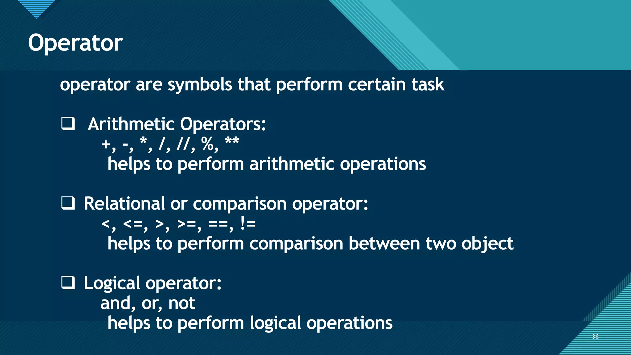 Click to edit Master title style
36
Operator
36
operator are symbols that perform certain task
❑ Arithmetic Operators:
+, -, *, /, //, %, **
helps to perform arithmetic operations
❑ Relational or comparison operator:
<, <=, >, >=, ==, !=
helps to perform comparison between two object
❑ Logical operator:
and, or, not
helps to perform logical operations
 
