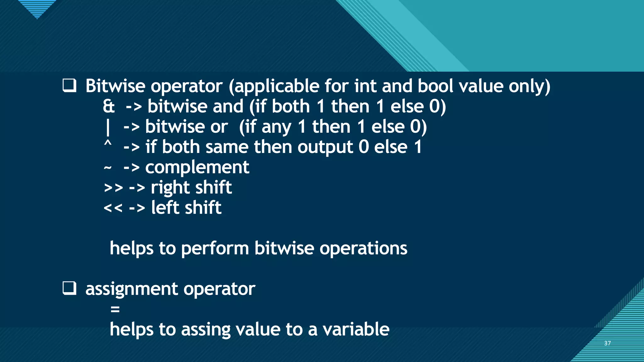 Click to edit Master title style
37
37
❑ Bitwise operator (applicable for int and bool value only)
& -> bitwise and (if both 1 then 1 else 0)
| -> bitwise or (if any 1 then 1 else 0)
^ -> if both same then output 0 else 1
~ -> complement
>> -> right shift
<< -> left shift
helps to perform bitwise operations
❑ assignment operator
=
helps to assing value to a variable
 
