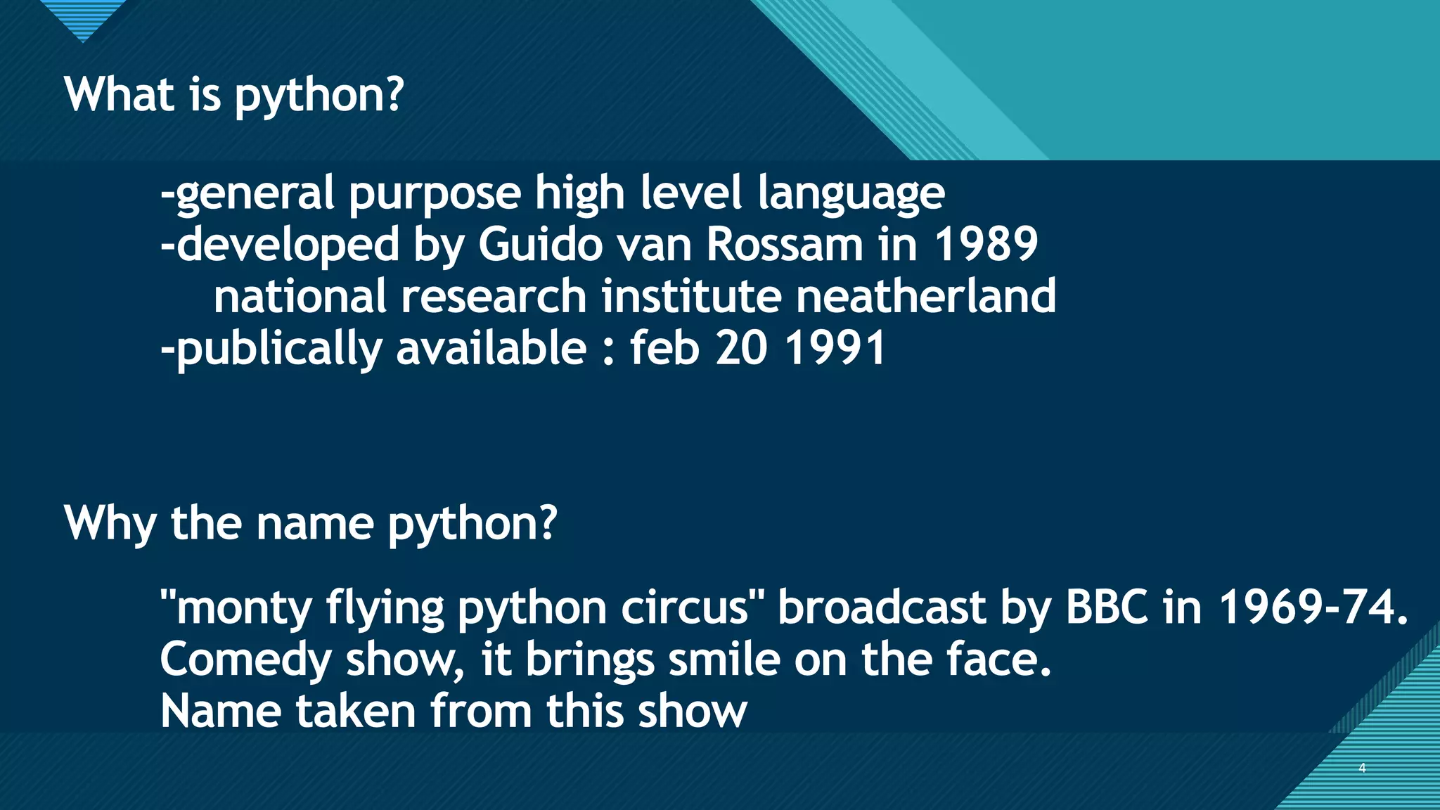 Click to edit Master title style
4
What is python?
4
-general purpose high level language
-developed by Guido van Rossam in 1989
national research institute neatherland
-publically available : feb 20 1991
"monty flying python circus" broadcast by BBC in 1969-74.
Comedy show, it brings smile on the face.
Name taken from this show
Why the name python?
 