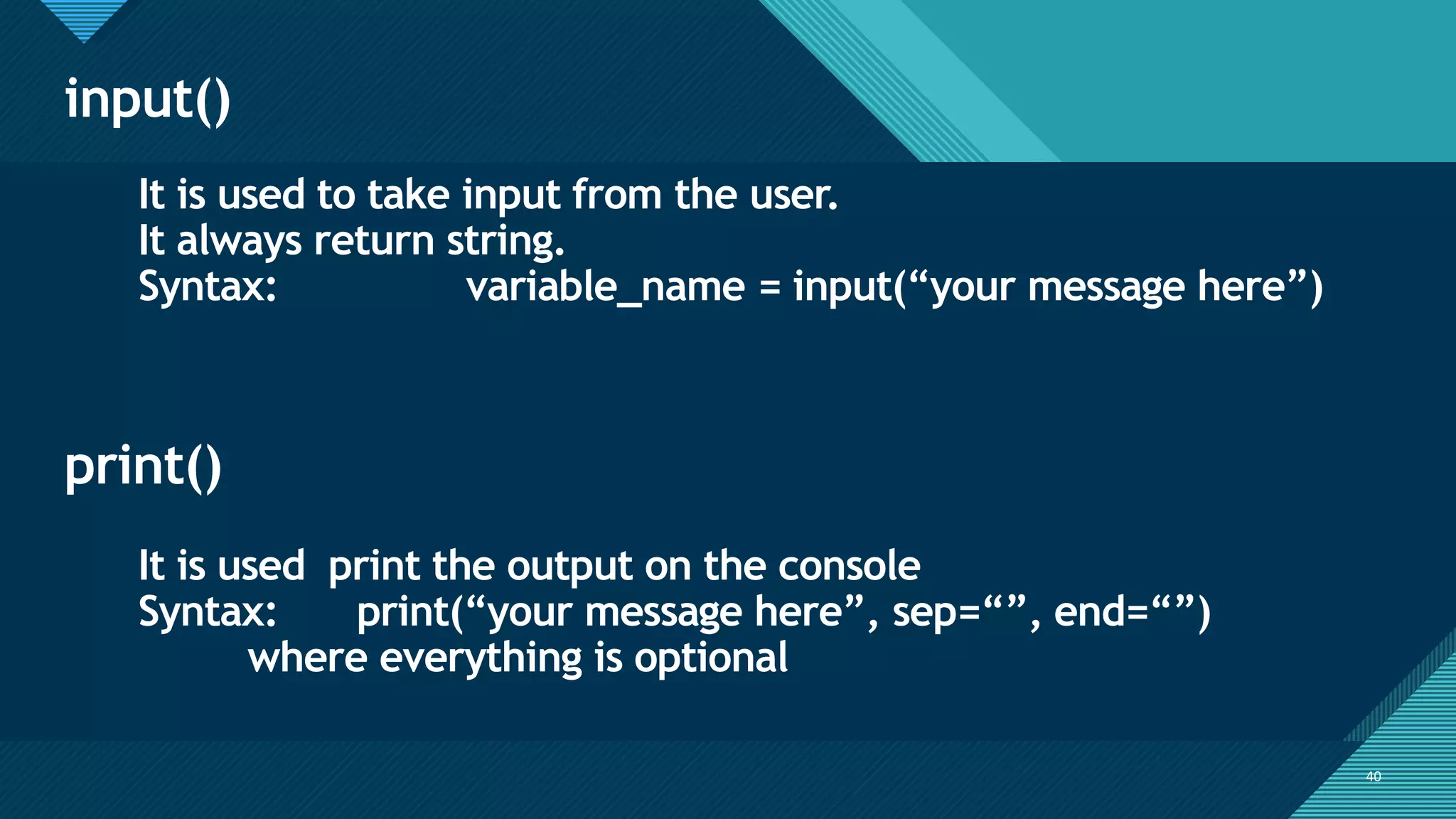 Click to edit Master title style
40
input()
40
It is used to take input from the user.
It always return string.
Syntax: variable_name = input(“your message here”)
print()
It is used print the output on the console
Syntax: print(“your message here”, sep=“”, end=“”)
where everything is optional
 