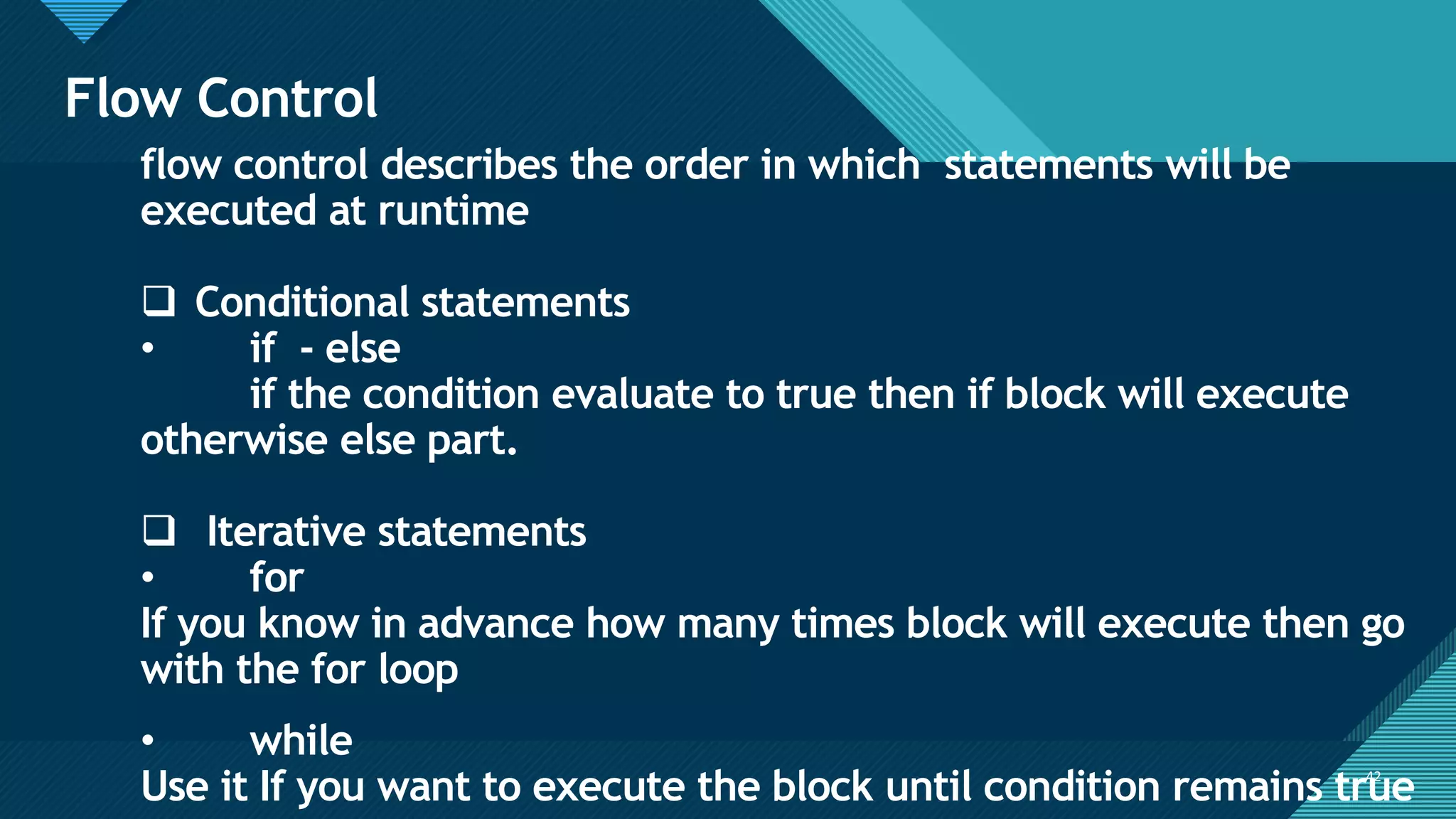 Click to edit Master title style
42
Flow Control
42
flow control describes the order in which statements will be
executed at runtime
❑ Conditional statements
• if - else
if the condition evaluate to true then if block will execute
otherwise else part.
❑ Iterative statements
• for
If you know in advance how many times block will execute then go
with the for loop
• while
Use it If you want to execute the block until condition remains true
 