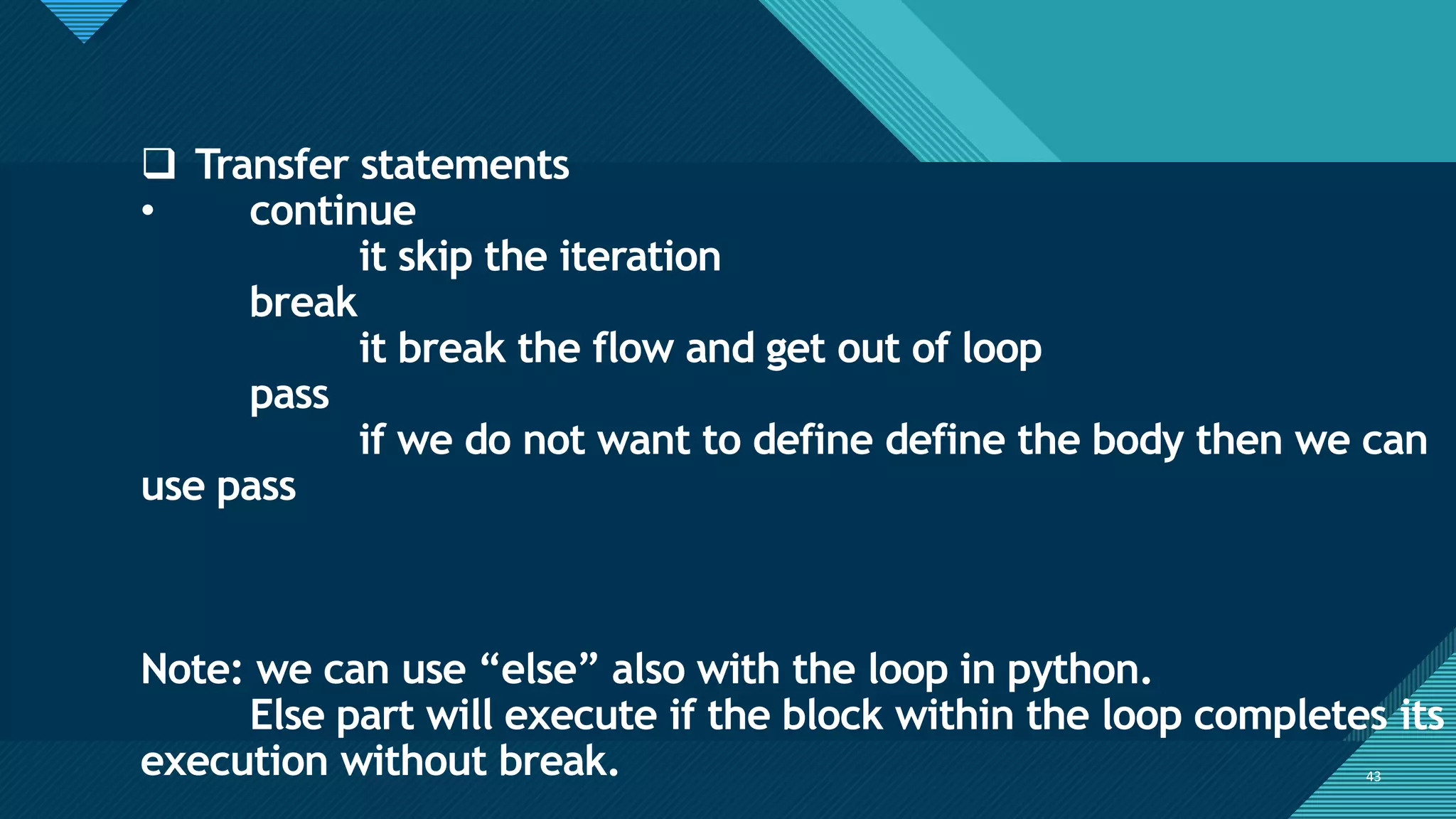 Click to edit Master title style
43
43
❑ Transfer statements
• continue
it skip the iteration
break
it break the flow and get out of loop
pass
if we do not want to define define the body then we can
use pass
Note: we can use “else” also with the loop in python.
Else part will execute if the block within the loop completes its
execution without break.
 