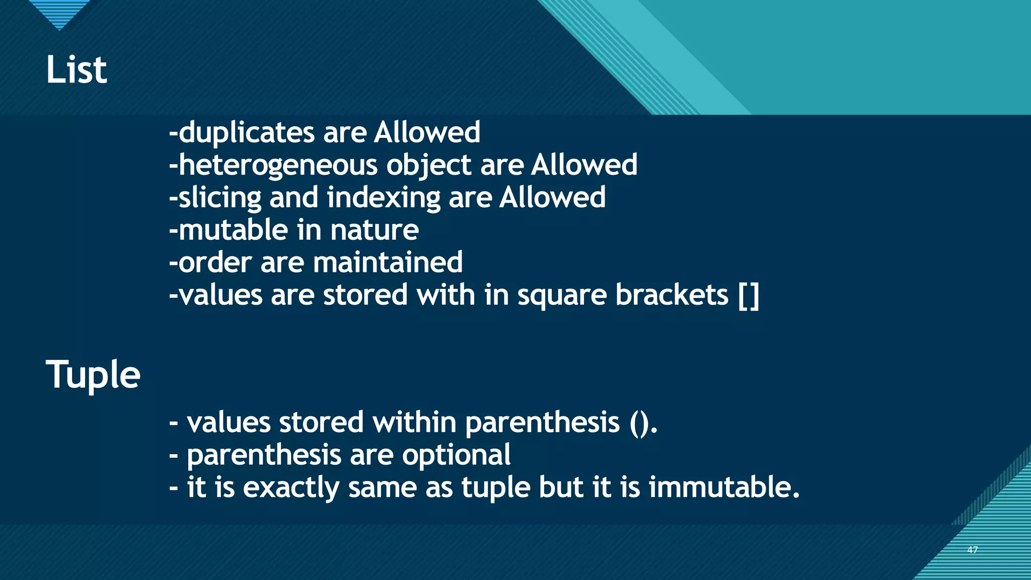 Click to edit Master title style
47
List
47
-duplicates are Allowed
-heterogeneous object are Allowed
-slicing and indexing are Allowed
-mutable in nature
-order are maintained
-values are stored with in square brackets []
Tuple
- values stored within parenthesis ().
- parenthesis are optional
- it is exactly same as tuple but it is immutable.
 