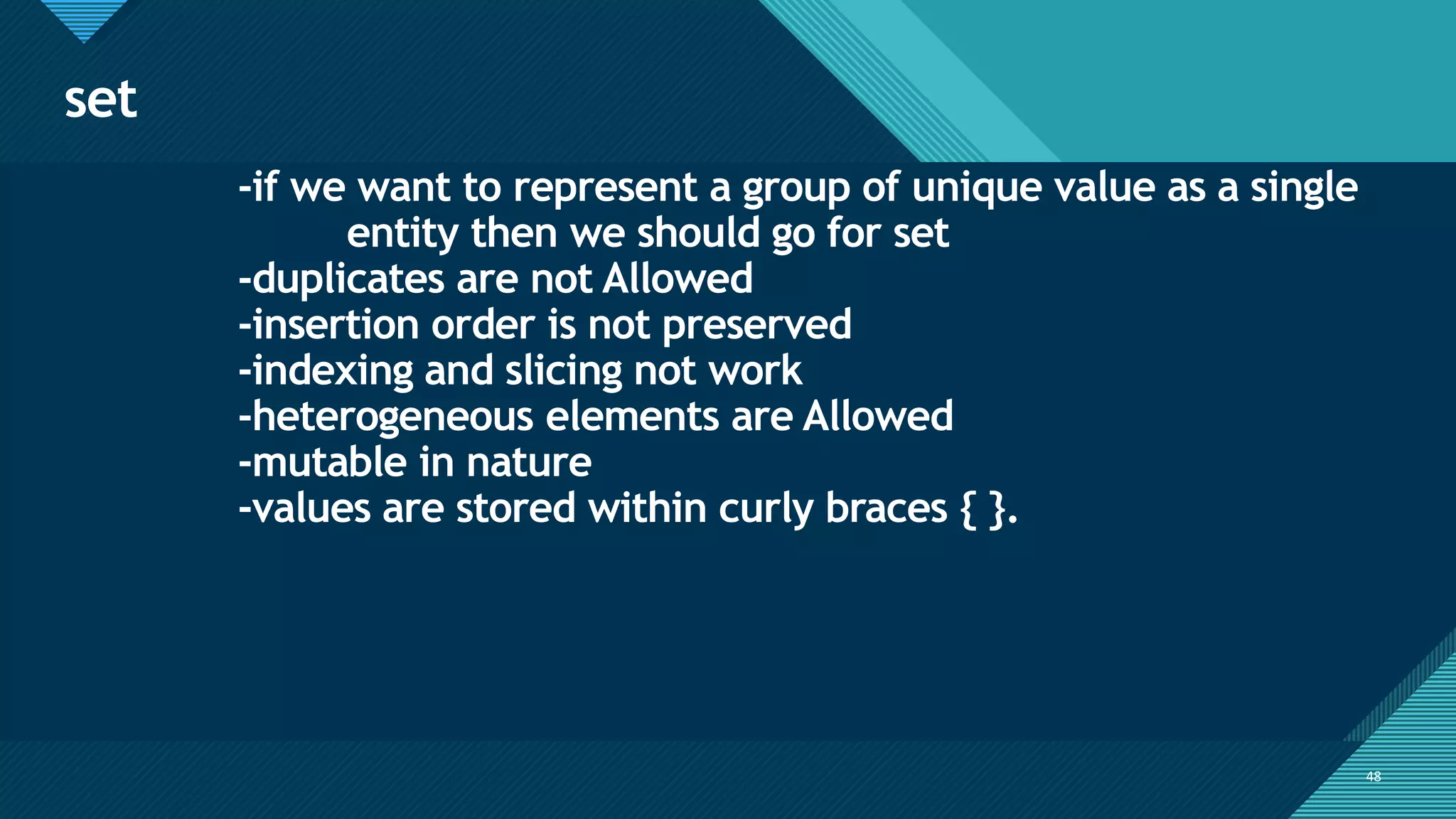 Click to edit Master title style
48
set
48
-if we want to represent a group of unique value as a single
entity then we should go for set
-duplicates are not Allowed
-insertion order is not preserved
-indexing and slicing not work
-heterogeneous elements are Allowed
-mutable in nature
-values are stored within curly braces { }.
 