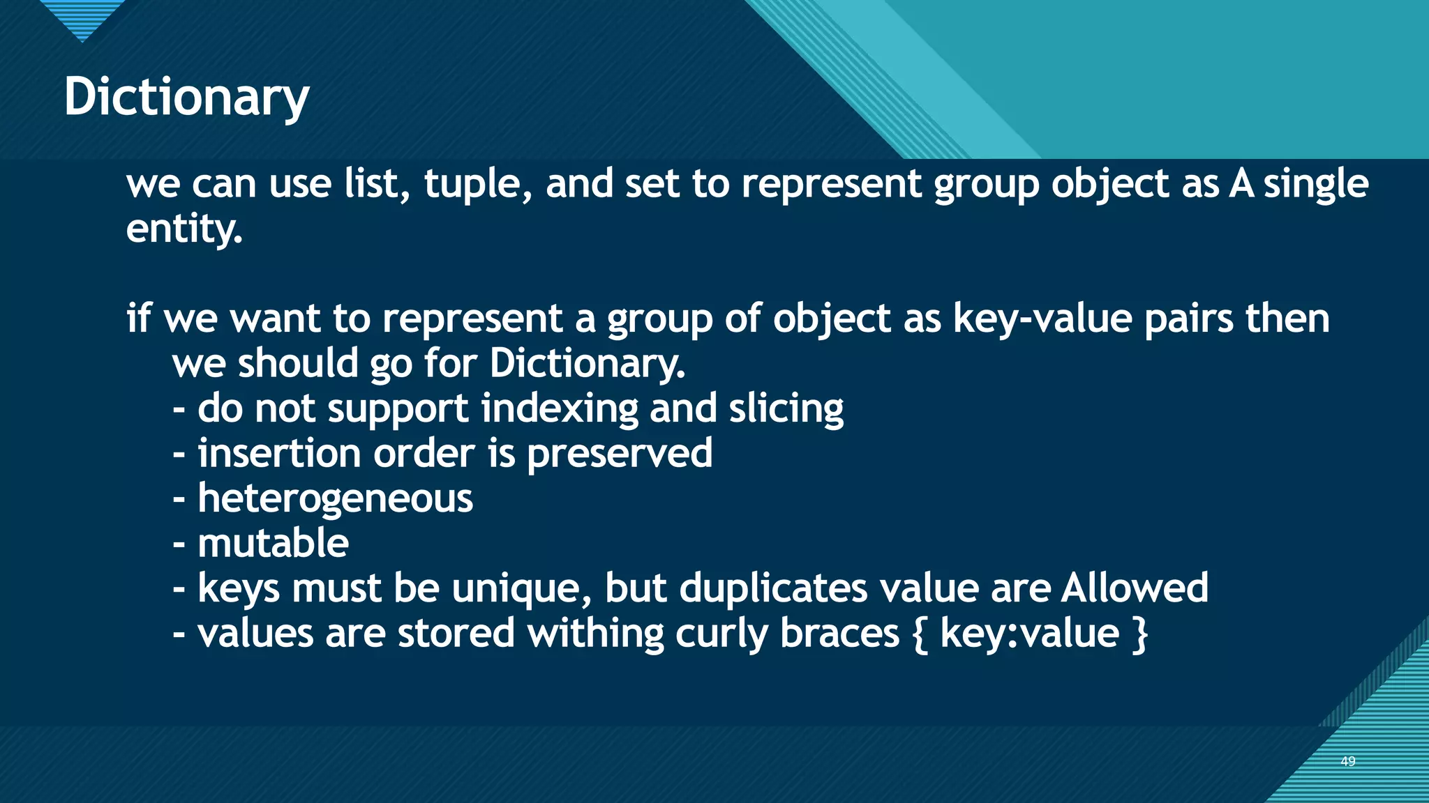 Click to edit Master title style
49
Dictionary
49
we can use list, tuple, and set to represent group object as A single
entity.
if we want to represent a group of object as key-value pairs then
we should go for Dictionary.
- do not support indexing and slicing
- insertion order is preserved
- heterogeneous
- mutable
- keys must be unique, but duplicates value are Allowed
- values are stored withing curly braces { key:value }
 