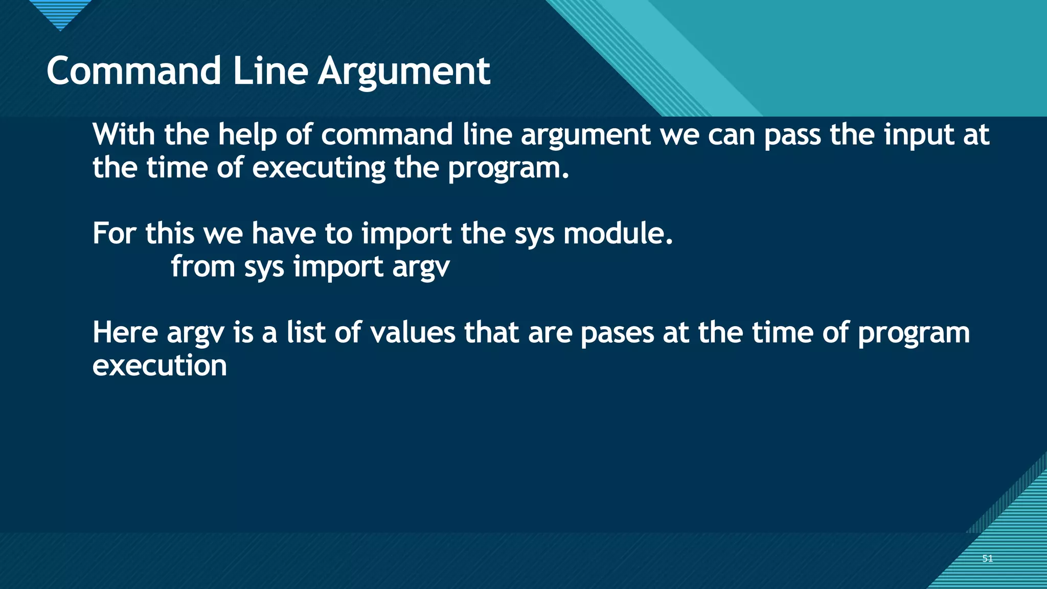 Click to edit Master title style
51
Command Line Argument
51
With the help of command line argument we can pass the input at
the time of executing the program.
For this we have to import the sys module.
from sys import argv
Here argv is a list of values that are pases at the time of program
execution
 