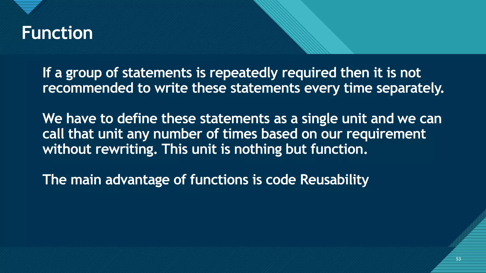 Click to edit Master title style
53
Function
53
If a group of statements is repeatedly required then it is not
recommended to write these statements every time separately.
We have to define these statements as a single unit and we can
call that unit any number of times based on our requirement
without rewriting. This unit is nothing but function.
The main advantage of functions is code Reusability
 