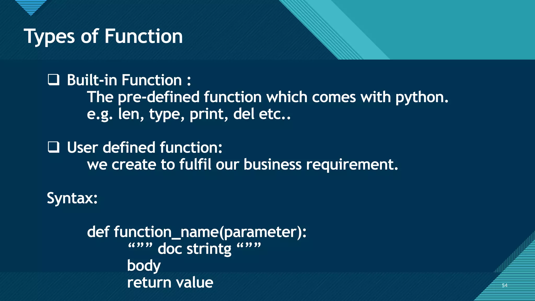 Click to edit Master title style
54
Types of Function
54
❑ Built-in Function :
The pre-defined function which comes with python.
e.g. len, type, print, del etc..
❑ User defined function:
we create to fulfil our business requirement.
Syntax:
def function_name(parameter):
“”” doc strintg “””
body
return value
 