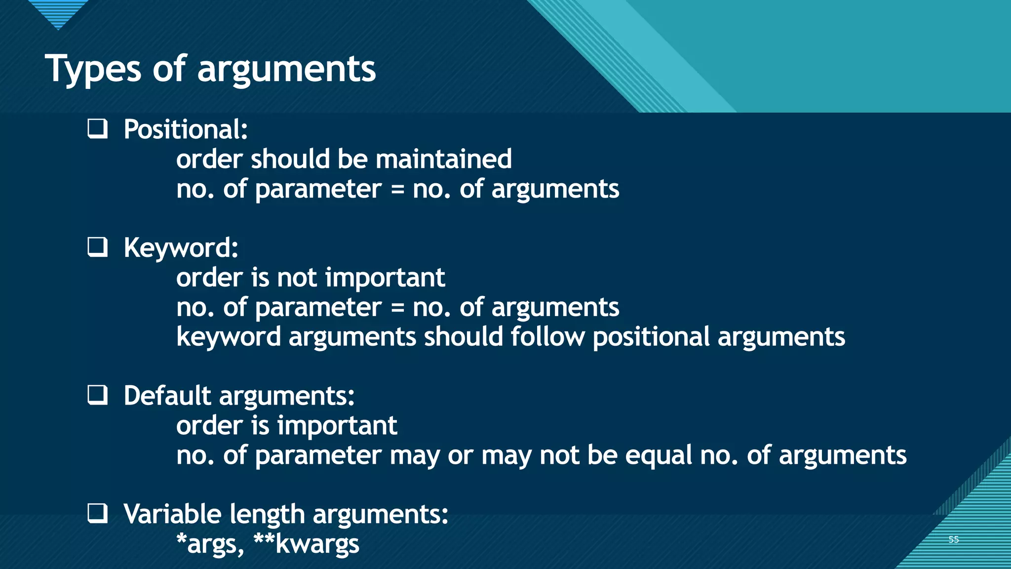 Click to edit Master title style
55
Types of arguments
55
❑ Positional:
order should be maintained
no. of parameter = no. of arguments
❑ Keyword:
order is not important
no. of parameter = no. of arguments
keyword arguments should follow positional arguments
❑ Default arguments:
order is important
no. of parameter may or may not be equal no. of arguments
❑ Variable length arguments:
*args, **kwargs
 