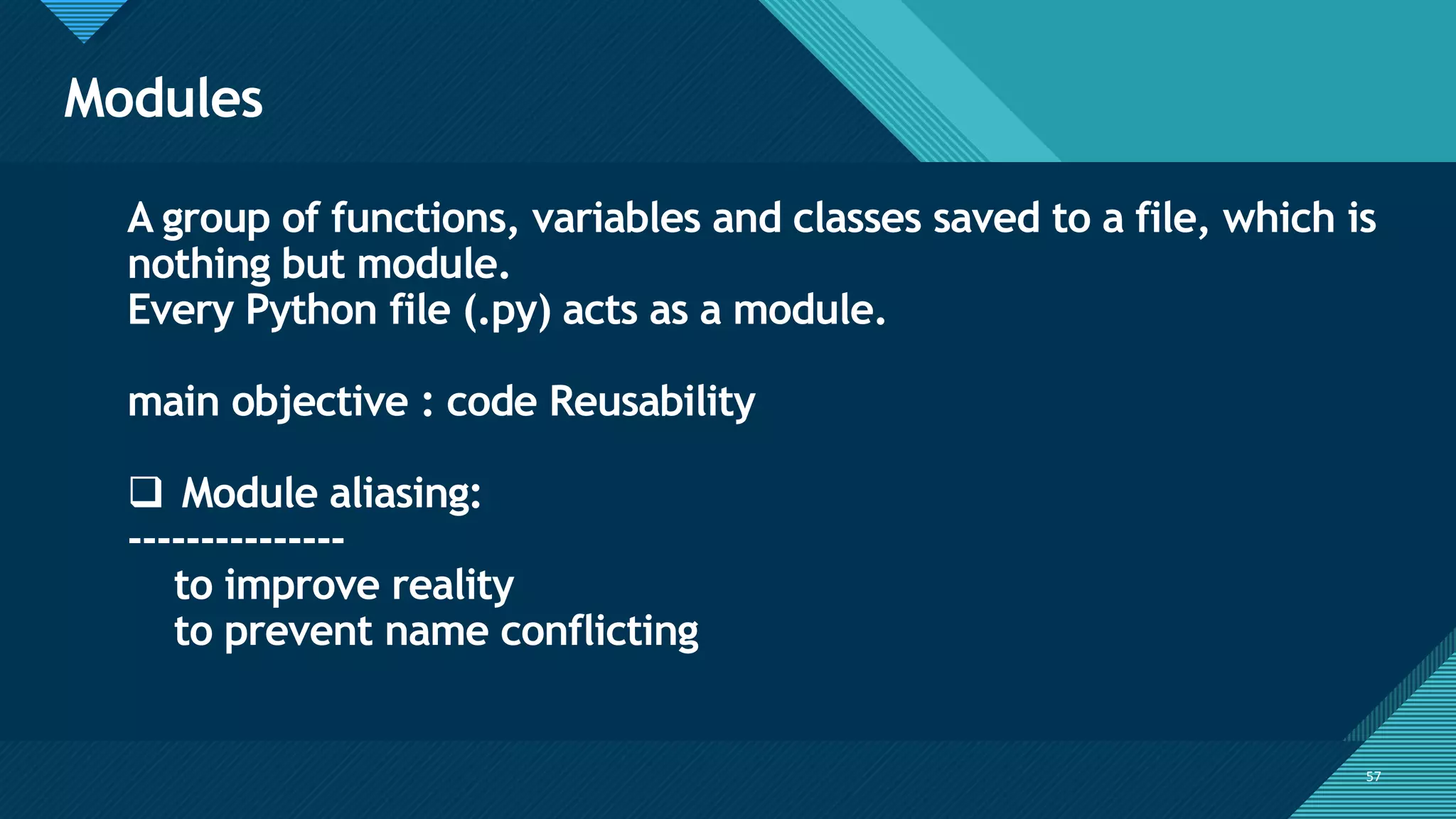 Click to edit Master title style
57
Modules
57
A group of functions, variables and classes saved to a file, which is
nothing but module.
Every Python file (.py) acts as a module.
main objective : code Reusability
❑ Module aliasing:
---------------
to improve reality
to prevent name conflicting
 