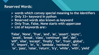 Click to edit Master title style
13
Reserved Words:
13
➢ words which convey special meaning to the Identifiers
➢ Only 33+ keyword in python
➢ Reserved words also known as keyword
➢ Only True, False, None starts with uppercase
➢ List of keywords are:-
'False', 'None', 'True', 'and', 'as', 'assert', 'async’,
'await', 'break', 'class', 'continue', 'def', 'del’,
'elif’, 'else', 'except', 'finally', 'for', 'from', global’,
'if', 'import', 'in', 'is', 'lambda', 'nonlocal', 'not’,
'or', 'pass', 'raise', 'return', 'try', 'while’, 'with', 'yield'
 