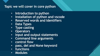 Click to edit Master title style
2
Topic we will cover in core python
2
• Introduction to python
• Installation of python and vscode
• Reserved words and Identifiers
• Data Types
• Type casting
• Operators
• Input and output statements
• Command line arguments
• control flow
• pass, del and None keyword
• functions
• Modules
 