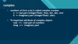 Click to edit Master title style
23
complex
23
• numbers of form a+bj is called complex number.
a => real part (integer/float) (hex, bin, dec, oct)
b => imaginary part (integer/float) (dec)
• To important attribute of complex object:
real ==> real part of numbers
imag ==> imaginary part
 
