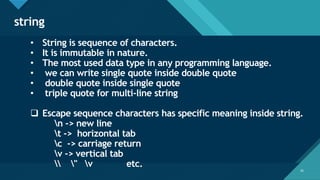 Click to edit Master title style
25
string
25
• String is sequence of characters.
• It is immutable in nature.
• The most used data type in any programming language.
• we can write single quote inside double quote
• double quote inside single quote
• triple quote for multi-line string
❑ Escape sequence characters has specific meaning inside string.
n -> new line
t -> horizontal tab
c -> carriage return
v -> vertical tab
 " v etc.
 