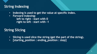 Click to edit Master title style
26
String Indexing
26
• Indexing is used to get the value at specific index.
• Forward indexing:
left to right - start with 0
right to left - start with -1
String Slicing
• Slicing is used slice the string (get the part of the string).
• [starting_position : ending_position : step]
 