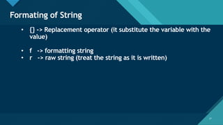Click to edit Master title style
27
Formating of String
27
• {} -> Replacement operator (it substitute the variable with the
value)
• f -> formatting string
• r -> raw string (treat the string as it is written)
 
