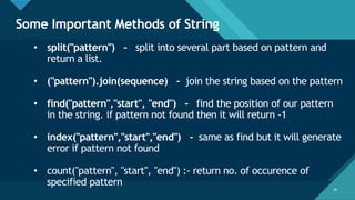 Click to edit Master title style
28
Some Important Methods of String
28
• split("pattern") - split into several part based on pattern and
return a list.
• ("pattern").join(sequence) - join the string based on the pattern
• find("pattern","start", "end") - find the position of our pattern
in the string. if pattern not found then it will return -1
• index("pattern","start","end") - same as find but it will generate
error if pattern not found
• count("pattern", "start", "end") :- return no. of occurence of
specified pattern
 