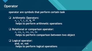 Click to edit Master title style
36
Operator
36
operator are symbols that perform certain task
❑ Arithmetic Operators:
+, -, *, /, //, %, **
helps to perform arithmetic operations
❑ Relational or comparison operator:
<, <=, >, >=, ==, !=
helps to perform comparison between two object
❑ Logical operator:
and, or, not
helps to perform logical operations
 