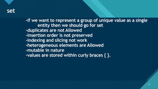 Click to edit Master title style
48
set
48
-if we want to represent a group of unique value as a single
entity then we should go for set
-duplicates are not Allowed
-insertion order is not preserved
-indexing and slicing not work
-heterogeneous elements are Allowed
-mutable in nature
-values are stored within curly braces { }.
 