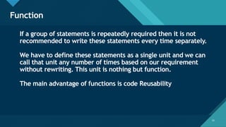 Click to edit Master title style
53
Function
53
If a group of statements is repeatedly required then it is not
recommended to write these statements every time separately.
We have to define these statements as a single unit and we can
call that unit any number of times based on our requirement
without rewriting. This unit is nothing but function.
The main advantage of functions is code Reusability
 