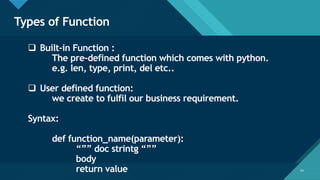 Click to edit Master title style
54
Types of Function
54
❑ Built-in Function :
The pre-defined function which comes with python.
e.g. len, type, print, del etc..
❑ User defined function:
we create to fulfil our business requirement.
Syntax:
def function_name(parameter):
“”” doc strintg “””
body
return value
 