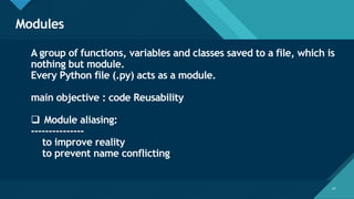 Click to edit Master title style
57
Modules
57
A group of functions, variables and classes saved to a file, which is
nothing but module.
Every Python file (.py) acts as a module.
main objective : code Reusability
❑ Module aliasing:
---------------
to improve reality
to prevent name conflicting
 