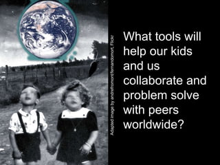 What tools will




Adapted image by andrefromont/fernandomort, Flickr
                                                     help our kids
                                                     and us
                                                     collaborate and
                                                     problem solve
                                                     with peers
                                                     worldwide?
 