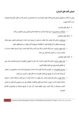 ‫ﻣﻌﺮﻓﻲ ﻛﻠﻴﺪ ﻫﺎي ﻛﻨﺘﺮﻟﻲ:‬

‫ﭘﻴﺶ از آﻧﻜﻪ ﺑﻪ ﻣﻌﺮﻓﻲ ﺑﺨﺶ ﻫﺎ ﭘﺮداﺧﺘﻪ ﺷﻮد ﻻزم اﺳﺖ ﺗﺎ ﺑﺎ ﺗﻌﺪادي از ﻋﻨﺎﺻﺮ ﻛﻪ در اﻛﺜﺮ ﺑﺨﺶ ﻫﺎ ﻣﺸﺘﺮك‬

                                                                                         ‫اﺳﺖ آﺷﻨﺎ ﺷﻮﻳﺪ:‬


                                                                               ‫• ﻟﻴﻨﻚ ﻫﺎي ﻫﺪاﻳﺖ:  ‬

          ‫‪ o‬ﺑﺎزﮔﺸﺖ ﺑﻪ ﻣﺪﻳﺮﻳﺖ: اﻳﻦ ﻟﻴﻨﻚ ﺷﻤﺎ را ﺑﻪ ﺻﻔﺤﻪ اﺻﻠﻲ ﻛﻨﺘﺮل ﭘﻨﻞ ﻣﻨﺘﻘﻞ ﻣﻲ ﻛﻨﺪ.  ‬

                                                                               ‫• ﻟﻴﻨﻚ ﻫﺎي ﻋﻤﻠﻴﺎﺗﻲ:  ‬

‫‪ o‬وﻳﺮاﻳﺶ: زﻣﺎﻧﻲ ﻛﻪ ﻣﺎﻳﻠﻴﺪ ﻳﻚ ﻣﻄﻠﺐ ﻳﺎ ﻋﻨﺼﺮ از ﭘﻴﺶ ﺛﺒﺖ ﺷﺪه را وﻳﺮاﻳﺶ ﻧﻤﺎﻳﻴﺪ روي ﻟﻴﻨﻚ‬

         ‫وﻳﺮاﻳﺶ ﻣﺘﻨﺎﻇﺮ ﺑﺎ آن ﻛﻠﻴﻚ ﻛﻨﻴﺪ ﺗﺎ اﻃﻼﻋﺎت ﻣﺮﺑﻮط ﺑﻪ آن رﻛﻮرد در ﻓﺮم ﻇﺎﻫﺮ ﺷﻮد.  ‬

‫‪ o‬ﺛﺒﺖ ﻣﻮرد ﺟﺪﻳﺪ: اﻳﻦ ﻟﻴﻨﻚ ﻓﺮم را ﭘﺎك ﻣﻲ ﻛﻨﺪ و ﻳﻚ ﻓﺮم ﺟﺪﻳﺪ ﺑﺮاي ارﺳﺎل ﻣﻄﻠﺐ ﺟﺪﻳﺪ ﻳﺎ‬

                                                 ‫ﻋﻨﺎﺻﺮ ﺟﺪﻳﺪ در اﺧﺘﻴﺎر ﺷﻤﺎ ﻗﺮار ﻣﻲ دﻫﺪ.  ‬

                                                                                ‫• ﻛﻠﻴﺪ ﻫﺎي ﻋﻤﻠﻴﺎﺗﻲ:  ‬

‫‪ o‬ﺛﺒﺖ ﻣﻮرد ﺟﺪﻳﺪ: زﻣﺎﻧﻲ ﻛﻪ ﻣﺎﻳﻞ ﺑﻪ ﺛﺒﺖ ﻳﻚ ﻣﺘﻦ ﻳﺎ ﺗﺼﻮﻳﺮ )رﻛﻮرد( ﺟﺪﻳﺪي ﻫﺴﺘﻴﺪ ﺑﺎﻳﺪ ﭘﺲ‬

                                                  ‫از ﺗﻜﻤﻴﻞ ﻓﺮم روي اﻳﻦ ﻛﻠﻴﺪ ﻛﻠﻴﻚ ﻛﻨﻴﺪ.  ‬

‫‪ o‬ﭘﺬﻳﺮش ﺗﻐﻴﻴﺮات: در ﺻﻮرﺗﻲ ﻛﻪ ﻳﻚ ﻣﻮرد ﺛﺒﺖ ﺷﺪه را وﻳﺮاﻳﺶ ﻛﺮده اﻳﺪ ﻳﺎ ﺗﻐﻴﻴﺮي در ﻋﻨﺎﺻﺮ‬

              ‫آن اﻳﺠﺎد ﻛﺮده اﻳﺪ از ﻃﺮﻳﻖ اﻳﻦ ﻛﻠﻴﺪ ﺗﻐﻴﻴﺮات ﻣﺪ ﻧﻈﺮ ﺧﻮد را ﺗﺜﺒﻴﺖ ﻣﻲ ﻛﻨﻴﺪ.  ‬

‫‪ o‬ﺣﺬف ﻣﻮرد: زﻣﺎﻧﻲ ﻛﻪ ﻣﺎﻳﻞ ﺑﺎﺷﻴﺪ ﻳﻚ رﻛﻮرد را ﺣﺬف ﻧﻤﺎﻳﺪ از اﻳﻦ ﻛﻠﻴﺪ اﺳﺘﻔﺎده ﻛﻨﻴﺪ. ) ﺗﻮﺟﻪ‬

‫داﺷﺘﻪ ﺑﺎﺷﻴﺪ ﻛﻪ در ﺻﻮرت ﺣﺬف ﻏﻴﺮ ﻗﺎﺑﻞ ﺑﺎزﮔﺸﺖ ﺧﻮاﻫﺪ ﺑﻮد و در ﺻﻮرﺗﻲ ﻛﻪ ﻳﻜﻲ از ﻋﻨﺎﺻﺮ‬

‫اﺻﻠﻲ ﺳﻴﺴﺘﻢ را ﭘﺎك ﻛﻨﻴﺪ ﺑﺮاي ﺗﻨﻈﻴﻢ ﻣﺠﺪد آن ﺑﺎﻳﺪ از ﻃﺮﻳﻖ ﺷﺮﻛﺖ و ﭘﺸﺘﻴﺒﺎﻧﻲ اﻗﺪام‬

                                                                                    ‫ﻧﻤﺎﻳﻴﺪ(  ‬




      ‫ سيستم مديريت سايت شرکتی | ‪2  Company Content Management System| VOLGHAN Hosseyni @ Red V’ Design‬‬
‫ ‬
 