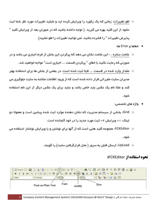 ‫‪ o‬ﻟﻐﻮ ﺗﻐﻴﻴﺮات: زﻣﺎﻧﻲ ﻛﻪ ﻳﻚ رﻛﻮرد را وﻳﺮاﻳﺶ ﻛﺮده اﻳﺪ و ﻣﺎﻳﻠﻴﺪ ﺗﻐﻴﻴﺮات ﻣﻮرد ﻧﻈﺮ ﺷﻤﺎ ﺛﺒﺖ‬

‫ﻧﺸﻮد از اﻳﻦ ﻛﻠﻴﺪ ﺑﻬﺮه ﻣﻲ ﮔﻴﺮﻳﺪ. ) ﺗﻮﺟﻪ داﺷﺘﻪ ﺑﺎﺷﻴﺪ ﻛﻪ در ﺻﻮرﺗﻲ ﺑﻌﺪ از وﻳﺮاﻳﺶ ﻛﻠﻴﺪ "‬

                  ‫ﭘﺬﻳﺮش ﺗﻐﻴﻴﺮات " را ﻓﺸﺮده ﺑﺎﺷﻴﺪ، ﻧﻤﻲ ﺗﻮاﻧﻴﺪ ﺗﻐﻴﻴﺮات را ﻟﻐﻮ ﻧﻤﺎﻳﻴﺪ(.  ‬

                                                                                ‫• ﺧﻄﺎﻫﺎ و ‪ Error‬ﻫﺎ:  ‬

‫‪ o‬ﻋﻼﻣﺖ ﺳﺘﺎره * : اﻳﻦ ﻋﻼﻣﺖ ﻧﺸﺎن ﻣﻲ دﻫﺪ ﻛﻪ ﭘﺮﻛﺮدن اﻳﻦ ﺑﺨﺶ از ﻓﺮم اﺟﺒﺎري ﻣﻲ ﺑﺎﺷﺪ و در‬

    ‫ﺻﻮرﺗﻲ ﻛﻪ رﻋﺎﻳﺖ ﻧﻜﻨﻴﺪ ﺑﺎ ﺧﻄﺎي " ﭘﺮﻛﺮدن ﻗﺴﻤﺖ ... اﺟﺒﺎري اﺳﺖ" ﻣﻮاﺟﻪ ﺧﻮاﻫﻴﺪ ﺷﺪ.  ‬

‫‪ o‬ﻣﻘﺪار وارد ﺷﺪه در ﻗﺴﻤﺖ ... ﻗﺒﻼ ﺛﺒﺖ ﺷﺪه اﺳﺖ: در ﺑﻌﻀﻲ از ﺑﺨﺶ ﻫﺎ ﺑﺮاي اﺳﺘﻔﺎده ﺑﻬﺘﺮ‬

‫ﻣﺪﻳﺮان ﺳﺎﻳﺖ ﻣﻘﺮراﺗﻲ ﻗﺮار داده ﺷﺪه اﺳﺖ ﻛﻪ از ورود اﻃﻼﻋﺎت ﻣﺸﺎﺑﻪ ﺑﻪ ﺳﺎﻳﺖ ﺟﻠﻮﮔﻴﺮي ﻣﻲ‬

‫ﻛﻨﺪ و ﻣﺜﻼ ﻧﺎم ﻳﻚ ﻋﻜﺲ ﺑﺎﻳﺪ ﺧﺎص ﺑﺎﺷﺪ و ﻧﺒﺎﻳﺪ ﺑﺮاي ﻳﻚ ﻋﻜﺲ دﻳﮕﺮ از اﻳﻦ ﻧﺎم اﺳﺘﻔﺎده‬

                                                                                     ‫ﺷﻮد.  ‬

                                                                               ‫• واژه ﻫﺎي ﺗﺨﺼﺼﻲ:  ‬

‫‪ :Grid o‬ﺑﺨﺸﻲ از ﺳﻴﺴﺘﻢ ﻣﺪﻳﺮﻳﺖ ﻛﻪ ﻧﺸﺎن دﻫﻨﺪه ﻣﻮارد ﺛﺒﺖ ﺷﺪه ﭘﻴﺸﻴﻦ اﺳﺖ و ﻣﻌﻤﻮﻻ دو‬

                          ‫ﻟﻴﻨﻚ: 1- وﻳﺮاﻳﺶ 2- ﺛﺒﺖ ﻣﻮرد ﺟﺪﻳﺪ را در ﺧﻮد ﮔﻨﺠﺎﻧﺪه اﺳﺖ.  ‬

‫‪ :FCKEditor o‬ﻣﺠﻤﻮﻋﻪ ﻛﻠﻴﺪ ﻫﺎﻳﻲ اﺳﺖ ﻛﻪ از آﻧﻬﺎ ﺑﺮاي ﻧﻮﺷﺘﻦ و ﻳﺎ وﻳﺮاﻳﺶ ﻧﻮﺷﺘﺎر اﺳﺘﻔﺎده ﻣﻲ‬

                                                                                     ‫ﺷﻮد.  ‬

                       ‫‪ :UpLoad o‬ارﺳﺎل ﻓﺎﻳﻞ ﺑﻪ ﺳﺮور ) ﻣﺤﻞ ﻗﺮارﮔﺮﻓﺘﻦ ﺳﺎﻳﺖ( را ﮔﻮﻳﻨﺪ.  ‬


                                                                           ‫ﻧﺤﻮه اﺳﺘﻔﺎده از ‪:FCKEditor‬‬




      ‫ سيستم مديريت سايت شرکتی | ‪3  Company Content Management System| VOLGHAN Hosseyni @ Red V’ Design‬‬
‫ ‬
 