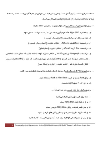 ‫اﺳﺘﻔﺎده از اﻳﻦ ﻗﺴﻤﺖ ﺑﺴﻴﺎر آﺳﺎن اﺳﺖ و ﺗﻘﺮﻳﺒﺎ ﺷﺒﻴﻪ ﺑﻪ ﺗﺎﻳﭗ ﻛﺮدن در ﻣﺤﻴﻂ آﻓﻴﺲ اﺳﺖ اﻣﺎ ﺑﻪ ﻳﻚ ﻧﻜﺘﻪ‬

                                             ‫ﺑﺎﻳﺪ ﺗﻮﺟﻪ داﺷﺘﻪ ﺑﺎﺷﻴﺪ و آن ﻫﻢ ﻧﺤﻮه ﻧﻮﺷﺘﻦ ﻣﺘﻦ ﻓﺎرﺳﻲ اﺳﺖ.‬


                                   ‫-- ﺑﺮاي ﻧﻮﺷﺘﻦ ﻣﺘﻦ ﺟﺪﻳﺪ ﻓﺎرﺳﻲ ﺑﺎﻳﺪ ﻣﻮارد زﻳﺮ را ﺑﻪ ﺗﺮﺗﻴﺐ اﻧﺠﺎم دﻫﻴﺪ:‬


                     ‫1. اﺑﺘﺪا ﻛﻠﻴﺪ ‪ Ctrl + Right Shift‬را ﺑﮕﻴﺮﻳﺪ ﺗﺎ ﻣﻜﺎن ﻧﻤﺎ ﺑﻪ ﺳﻤﺖ راﺳﺖ ﻣﻨﺘﻘﻞ ﺷﻮد.  ‬

                                               ‫2. ﻣﺘﻦ ﻣﻮرد ﻧﻈﺮ ﺧﻮد را ﺑﻨﻮﻳﺴﻴﺪ. )اﺟﺒﺎري ﺑﺮاي ﻓﺎرﺳﻲ (  ‬

                           ‫3. در ﻗﺴﻤﺖ ‪ Font‬ﮔﺰﻳﻨﻪ ‪ Tahoma‬را اﻧﺘﺨﺎب ﻧﻤﺎﻳﻴﺪ. ) اﺟﺒﺎري ﺑﺮاي ﻓﺎرﺳﻲ (  ‬

                                        ‫4. در ﻗﺴﻤﺖ ‪ Size‬ﮔﺰﻳﻨﻪ ‪ XSmall‬را اﻧﺘﺨﺎب ﻧﻤﺎﻳﻴﺪ. ) ﺳﻠﻴﻘﻪ اي(  ‬

‫5. در ﻗﺴﻤﺖ ‪ Paragraph‬ﭼﻴﺪﻣﺎن ‪ Justify‬را اﻧﺘﺨﺎب ﻧﻤﺎﻳﻴﺪ. ﺗﻮﺟﻪ داﺷﺘﻪ ﺑﺎﺷﻴﺪ ﻛﻪ ﻣﻤﻜﻦ اﺳﺖ ﺷﻤﺎ ﻣﺎﻳﻞ‬

‫ﺑﺎﺷﻴﺪ ﻣﺘﻨﻲ در وﺳﻂ ﻗﺮار ﮔﻴﺮد و ‪ Justify‬ﻧﺒﺎﺷﺪ، در اﻳﻦ ﺻﻮرت اﺑﺘﺪا ﻛﻞ ﻣﺘﻦ را ‪ Justify‬ﻛﻨﻴﺪ و ﺳﭙﺲ‬

                                       ‫ﻓﻘﻄﻦ ﻗﺴﻤﺖ ﻣﻮرد ﻧﻈﺮ را ﺗﻐﻴﻴﺮ دﻫﻴﺪ. ) اﺟﺒﺎري ﺑﺮاي ﻓﺎرﺳﻲ (  ‬


                  ‫-- ﺑﺮاي ﻛﭙﻲ و ‪ Past‬ﻛﺮدن ﻳﻚ ﻣﺘﻦ از ﺳﺎﻳﺖ ﻳﺎ ﻣﻜﺎن دﻳﮕﺮي ﺑﻪ ﻓﺮم ﺑﻪ ﺷﻜﻞ زﻳﺮ ﻋﻤﻞ ﻛﻨﻴﺪ:‬


                                        ‫1. ﺑﺮاي ‪ Past‬ﻛﺮدن از ﮔﺰﻳﻨﻪ ‪ Past as Plain Text‬اﺳﺘﻔﺎده ﻛﻨﻴﺪ.  ‬

                                                                    ‫2. ﻣﺮاﺣﻞ 3 و 4 و 5 را اﻧﺠﺎم دﻫﻴﺪ.  ‬


                                                         ‫-- ﺑﺮاي وﻳﺮاﻳﺶ ﻳﻚ ﻣﺘﻦ ﻓﺎرﺳﻲ: در ﺻﻮرﺗﻲ ﻛﻪ ...‬


                                                             ‫1. ﺷﻤﺎ روي ﮔﺰﻳﻨﻪ وﻳﺮاﻳﺶ ﻛﻠﻴﻚ ﻣﻲ ﻛﻨﻴﺪ  ‬

                                                                  ‫2. و ﻓﺮم ﺷﻤﺎ ﺣﺎوي ‪ FCKEditor‬اﺳﺖ  ‬

                                                 ‫3. و ﻣﺘﻦ ﻇﺎﻫﺮ ﺷﺪه در ﺑﺨﺶ ‪ FCKEditor‬ﻓﺎرﺳﻲ اﺳﺖ  ‬

                                      ‫4. و ﻗﺼﺪ اﻳﺠﺎد ﺗﻐﻴﻴﺮات در ﻣﺘﻦ ﻳﺎ ﺳﺎﻳﺮ ﺑﺨﺶ ﻫﺎي ﻓﺮم را دارﻳﺪ  ‬

                            ‫5. و ﭘﺲ از ﺗﻐﻴﻴﺮات ﻣﻲ ﺧﻮاﻫﻴﺪ روي ﻛﻠﻴﺪ " ﭘﺬﻳﺮش ﺗﻐﻴﻴﺮات " ﻛﻠﻴﻚ ﻛﻨﻴﺪ  ‬


         ‫ سيستم مديريت سايت شرکتی | ‪4  Company Content Management System| VOLGHAN Hosseyni @ Red V’ Design‬‬
‫ ‬
 