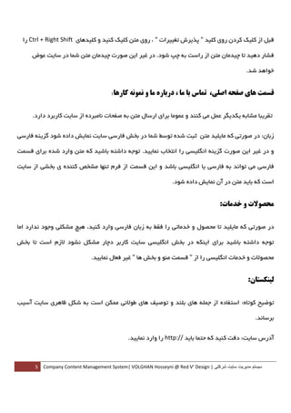 ‫ﻗﺒﻞ از ﻛﻠﻴﻚ ﻛﺮدن روي ﻛﻠﻴﺪ " ﭘﺬﻳﺮش ﺗﻐﻴﻴﺮات " ، روي ﻣﺘﻦ ﻛﻠﻴﻚ ﻛﻨﻴﺪ و ﻛﻠﻴﺪﻫﺎي ‪ Ctrl + Right Shift‬را‬

       ‫ﻓﺸﺎر دﻫﻴﺪ ﺗﺎ ﭼﻴﺪﻣﺎن ﻣﺘﻦ از راﺳﺖ ﺑﻪ ﭼﭗ ﺷﻮد. در ﻏﻴﺮ اﻳﻦ ﺻﻮرت ﭼﻴﺪﻣﺎن ﻣﺘﻦ ﺷﻤﺎ در ﺳﺎﻳﺖ ﻋﻮض‬

                                                                                                 ‫ﺧﻮاﻫﺪ ﺷﺪ.‬


                                        ‫ﻗﺴﻤﺖ ﻫﺎي ﺻﻔﺤﻪ اﺻﻠﻲ، ﺗﻤﺎس ﺑﺎ ﻣﺎ ، درﺑﺎره ﻣﺎ و ﻧﻤﻮﻧﻪ ﻛﺎرﻫﺎ:‬

       ‫ﺗﻘﺮﻳﺒﺎ ﻣﺸﺎﺑﻪ ﻳﻜﺪﻳﮕﺮ ﻋﻤﻞ ﻣﻲ ﻛﻨﻨﺪ و ﻋﻤﻮﻣﺎ ﺑﺮاي ارﺳﺎل ﻣﺘﻦ ﺑﻪ ﺻﻔﺤﺎت ﻧﺎﻣﺒﺮده از ﺳﺎﻳﺖ ﻛﺎرﺑﺮد دارد.‬


‫زﺑﺎن: در ﺻﻮرﺗﻲ ﻛﻪ ﻣﺎﻳﻠﻴﺪ ﻣﺘﻦ ﺛﺒﺖ ﺷﺪه ﺗﻮﺳﻂ ﺷﻤﺎ در ﺑﺨﺶ ﻓﺎرﺳﻲ ﺳﺎﻳﺖ ﻧﻤﺎﻳﺶ داده ﺷﻮد ﮔﺰﻳﻨﻪ ﻓﺎرﺳﻲ‬

‫و در ﻏﻴﺮ اﻳﻦ ﺻﻮرت ﮔﺰﻳﻨﻪ اﻧﮕﻠﻴﺴﻲ را اﻧﺘﺨﺎب ﻧﻤﺎﻳﻴﺪ. ﺗﻮﺟﻪ داﺷﺘﻪ ﺑﺎﺷﻴﺪ ﻛﻪ ﻣﺘﻦ وارد ﺷﺪه ﺑﺮاي ﻗﺴﻤﺖ‬

‫ﻓﺎرﺳﻲ ﻣﻲ ﺗﻮاﻧﺪ ﺑﻪ ﻓﺎرﺳﻲ ﻳﺎ اﻧﮕﻠﻴﺴﻲ ﺑﺎﺷﺪ و اﻳﻦ ﻗﺴﻤﺖ از ﻓﺮم ﺗﻨﻬﺎ ﻣﺸﺨﺺ ﻛﻨﻨﺪه ي ﺑﺨﺸﻲ از ﺳﺎﻳﺖ‬

                                                                  ‫اﺳﺖ ﻛﻪ ﺑﺎﻳﺪ ﻣﺘﻦ در آن ﻧﻤﺎﻳﺶ داده ﺷﻮد.‬


                                                                                      ‫ﻣﺤﺼﻮﻻت و ﺧﺪﻣﺎت:‬

‫در ﺻﻮرﺗﻲ ﻛﻪ ﻣﺎﻳﻠﻴﺪ ﺗﺎ ﻣﺤﺼﻮل و ﺧﺪﻣﺎﺗﻲ را ﻓﻘﻂ ﺑﻪ زﺑﺎن ﻓﺎرﺳﻲ وارد ﻛﻨﻴﺪ، ﻫﻴﭻ ﻣﺸﻜﻠﻲ وﺟﻮد ﻧﺪارد اﻣﺎ‬

‫ﺗﻮﺟﻪ داﺷﺘﻪ ﺑﺎﺷﻴﺪ ﺑﺮاي اﻳﻨﻜﻪ در ﺑﺨﺶ اﻧﮕﻠﻴﺴﻲ ﺳﺎﻳﺖ ﻛﺎرﺑﺮ دﭼﺎر ﻣﺸﻜﻞ ﻧﺸﻮد ﻻزم اﺳﺖ ﺗﺎ ﺑﺨﺶ‬

                               ‫ﻣﺤﺼﻮﻻت و ﺧﺪﻣﺎت اﻧﮕﻠﻴﺴﻲ را از " ﻗﺴﻤﺖ ﻣﻨﻮ و ﺑﺨﺶ ﻫﺎ " ﻏﻴﺮ ﻓﻌﺎل ﻧﻤﺎﻳﻴﺪ.‬


                                                                                                  ‫ﻟﻴﻨﻜﺴﺘﺎن:‬

‫ﺗﻮﺿﻴﺢ ﻛﻮﺗﺎه: اﺳﺘﻔﺎده از ﺟﻤﻠﻪ ﻫﺎي ﺑﻠﻨﺪ و ﺗﻮﺻﻴﻒ ﻫﺎي ﻃﻮﻻﻧﻲ ﻣﻤﻜﻦ اﺳﺖ ﺑﻪ ﺷﻜﻞ ﻇﺎﻫﺮي ﺳﺎﻳﺖ آﺳﻴﺐ‬

                                                                                                   ‫ﺑﺮﺳﺎﻧﺪ.  ‬


                                             ‫آدرس ﺳﺎﻳﺖ: دﻗﺖ ﻛﻨﻴﺪ ﻛﻪ ﺣﺘﻤﺎ ﺑﺎﻳﺪ //:‪ http‬را وارد ﻧﻤﺎﻳﻴﺪ.  ‬



        ‫ سيستم مديريت سايت شرکتی | ‪5  Company Content Management System| VOLGHAN Hosseyni @ Red V’ Design‬‬
‫ ‬
 