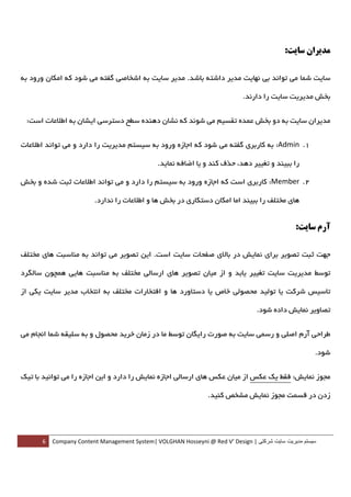‫ﻣﺪﻳﺮان ﺳﺎﻳﺖ:‬

‫ﺳﺎﻳﺖ ﺷﻤﺎ ﻣﻲ ﺗﻮاﻧﺪ ﺑﻲ ﻧﻬﺎﻳﺖ ﻣﺪﻳﺮ داﺷﺘﻪ ﺑﺎﺷﺪ. ﻣﺪﻳﺮ ﺳﺎﻳﺖ ﺑﻪ اﺷﺨﺎﺻﻲ ﮔﻔﺘﻪ ﻣﻲ ﺷﻮد ﻛﻪ اﻣﻜﺎن ورود ﺑﻪ‬

                                                                              ‫ﺑﺨﺶ ﻣﺪﻳﺮﻳﺖ ﺳﺎﻳﺖ را دارﻧﺪ.‬


    ‫ﻣﺪﻳﺮان ﺳﺎﻳﺖ ﺑﻪ دو ﺑﺨﺶ ﻋﻤﺪه ﺗﻘﺴﻴﻢ ﻣﻲ ﺷﻮﻧﺪ ﻛﻪ ﻧﺸﺎن دﻫﻨﺪه ﺳﻄﺢ دﺳﺘﺮﺳﻲ اﻳﺸﺎن ﺑﻪ اﻃﻼﻋﺎت اﺳﺖ:‬


‫1. ‪ :Admin‬ﺑﻪ ﻛﺎرﺑﺮي ﮔﻔﺘﻪ ﻣﻲ ﺷﻮد ﻛﻪ اﺟﺎزه ورود ﺑﻪ ﺳﻴﺴﺘﻢ ﻣﺪﻳﺮﻳﺖ را دارد و ﻣﻲ ﺗﻮاﻧﺪ اﻃﻼﻋﺎت‬

                                              ‫را ﺑﺒﻴﻨﺪ و ﺗﻐﻴﻴﺮ دﻫﺪ، ﺣﺬف ﻛﻨﺪ و ﻳﺎ اﺿﺎﻓﻪ ﻧﻤﺎﻳﺪ.  ‬

‫2. ‪ :Member‬ﻛﺎرﺑﺮي اﺳﺖ ﻛﻪ اﺟﺎزه ورود ﺑﻪ ﺳﻴﺴﺘﻢ را دارد و ﻣﻲ ﺗﻮاﻧﺪ اﻃﻼﻋﺎت ﺛﺒﺖ ﺷﺪه و ﺑﺨﺶ‬

                        ‫ﻫﺎي ﻣﺨﺘﻠﻒ را ﺑﺒﻴﻨﺪ اﻣﺎ اﻣﻜﺎن دﺳﺘﻜﺎري در ﺑﺨﺶ ﻫﺎ و اﻃﻼﻋﺎت را ﻧﺪارد.  ‬


                                                                                                 ‫آرم ﺳﺎﻳﺖ:‬

‫ﺟﻬﺖ ﺛﺒﺖ ﺗﺼﻮﻳﺮ ﺑﺮاي ﻧﻤﺎﻳﺶ در ﺑﺎﻻي ﺻﻔﺤﺎت ﺳﺎﻳﺖ اﺳﺖ. اﻳﻦ ﺗﺼﻮﻳﺮ ﻣﻲ ﺗﻮاﻧﺪ ﺑﻪ ﻣﻨﺎﺳﺒﺖ ﻫﺎي ﻣﺨﺘﻠﻒ‬

‫ﺗﻮﺳﻂ ﻣﺪﻳﺮﻳﺖ ﺳﺎﻳﺖ ﺗﻐﻴﻴﺮ ﻳﺎﺑﺪ و از ﻣﻴﺎن ﺗﺼﻮﻳﺮ ﻫﺎي ارﺳﺎﻟﻲ ﻣﺨﺘﻠﻒ ﺑﻪ ﻣﻨﺎﺳﺒﺖ ﻫﺎﻳﻲ ﻫﻤﭽﻮن ﺳﺎﻟﮕﺮد‬

‫ﺗﺎﺳﻴﺲ ﺷﺮﻛﺖ ﻳﺎ ﺗﻮﻟﻴﺪ ﻣﺤﺼﻮﻟﻲ ﺧﺎص ﻳﺎ دﺳﺘﺎورد ﻫﺎ و اﻓﺘﺨﺎرات ﻣﺨﺘﻠﻒ ﺑﻪ اﻧﺘﺨﺎب ﻣﺪﻳﺮ ﺳﺎﻳﺖ ﻳﻜﻲ از‬

                                                                                   ‫ﺗﺼﺎوﻳﺮ ﻧﻤﺎﻳﺶ داده ﺷﻮد.‬


‫ﻃﺮاﺣﻲ آرم اﺻﻠﻲ و رﺳﻤﻲ ﺳﺎﻳﺖ ﺑﻪ ﺻﻮرت راﻳﮕﺎن ﺗﻮﺳﻂ ﻣﺎ در زﻣﺎن ﺧﺮﻳﺪ ﻣﺤﺼﻮل و ﺑﻪ ﺳﻠﻴﻘﻪ ﺷﻤﺎ اﻧﺠﺎم ﻣﻲ‬

                                                                                                        ‫ﺷﻮد.‬


‫ﻣﺠﻮز ﻧﻤﺎﻳﺶ: ﻓﻘﻂ ﻳﻚ ﻋﻜﺲ از ﻣﻴﺎن ﻋﻜﺲ ﻫﺎي ارﺳﺎﻟﻲ اﺟﺎزه ﻧﻤﺎﻳﺶ را دارد و اﻳﻦ اﺟﺎزه را ﻣﻲ ﺗﻮاﻧﻴﺪ ﺑﺎ ﺗﻴﻚ‬

                                                                  ‫زدن در ﻗﺴﻤﺖ ﻣﺠﻮز ﻧﻤﺎﻳﺶ ﻣﺸﺨﺺ ﻛﻨﻴﺪ.‬




        ‫ سيستم مديريت سايت شرکتی | ‪6  Company Content Management System| VOLGHAN Hosseyni @ Red V’ Design‬‬
‫ ‬
 