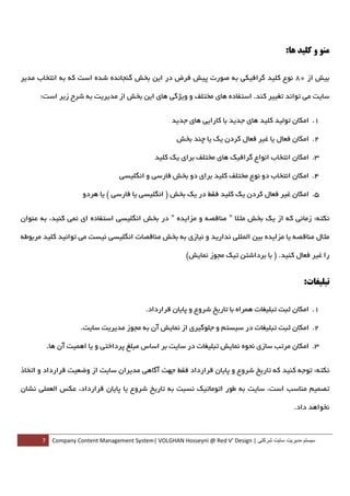 ‫ﻣﻨﻮ و ﻛﻠﻴﺪ ﻫﺎ:‬

‫ﺑﻴﺶ از 08 ﻧﻮع ﻛﻠﻴﺪ ﮔﺮاﻓﻴﻜﻲ ﺑﻪ ﺻﻮرت ﭘﻴﺶ ﻓﺮض در اﻳﻦ ﺑﺨﺶ ﮔﻨﺠﺎﻧﺪه ﺷﺪه اﺳﺖ ﻛﻪ ﺑﻪ اﻧﺘﺨﺎب ﻣﺪﻳﺮ‬

      ‫ﺳﺎﻳﺖ ﻣﻲ ﺗﻮاﻧﺪ ﺗﻐﻴﻴﺮ ﻛﻨﺪ. اﺳﺘﻔﺎده ﻫﺎي ﻣﺨﺘﻠﻒ و وﻳﮋﮔﻲ ﻫﺎي اﻳﻦ ﺑﺨﺶ از ﻣﺪﻳﺮﻳﺖ ﺑﻪ ﺷﺮح زﻳﺮ اﺳﺖ:‬


                                                  ‫1. اﻣﻜﺎن ﺗﻮﻟﻴﺪ ﻛﻠﻴﺪ ﻫﺎي ﺟﺪﻳﺪ ﺑﺎ ﻛﺎراﻳﻲ ﻫﺎي ﺟﺪﻳﺪ  ‬

                                                   ‫2. اﻣﻜﺎن ﻓﻌﺎل ﻳﺎ ﻏﻴﺮ ﻓﻌﺎل ﻛﺮدن ﻳﻚ ﻳﺎ ﭼﻨﺪ ﺑﺨﺶ  ‬

                                            ‫3. اﻣﻜﺎن اﻧﺘﺨﺎب اﻧﻮاع ﮔﺮاﻓﻴﻚ ﻫﺎي ﻣﺨﺘﻠﻒ ﺑﺮاي ﻳﻚ ﻛﻠﻴﺪ  ‬

                               ‫4. اﻣﻜﺎن اﻧﺘﺨﺎب دو ﻧﻮع ﻣﺨﺘﻠﻒ ﻛﻠﻴﺪ ﺑﺮاي دو ﺑﺨﺶ ﻓﺎرﺳﻲ و اﻧﮕﻠﻴﺴﻲ  ‬

                  ‫5. اﻣﻜﺎن ﻏﻴﺮ ﻓﻌﺎل ﻛﺮدن ﻳﻚ ﻛﻠﻴﺪ ﻓﻘﻂ در ﻳﻚ ﺑﺨﺶ ) اﻧﮕﻠﻴﺴﻲ ﻳﺎ ﻓﺎرﺳﻲ ( ﻳﺎ ﻫﺮدو  ‬


‫ﻧﻜﺘﻪ: زﻣﺎﻧﻲ ﻛﻪ از ﻳﻚ ﺑﺨﺶ ﻣﺜﻼ " ﻣﻨﺎﻗﺼﻪ و ﻣﺰاﻳﺪه " در ﺑﺨﺶ اﻧﮕﻠﻴﺴﻲ اﺳﺘﻔﺎده اي ﻧﻤﻲ ﻛﻨﻴﺪ، ﺑﻪ ﻋﻨﻮان‬

‫ﻣﺜﺎل ﻣﻨﺎﻗﺼﻪ ﻳﺎ ﻣﺰاﻳﺪه ﺑﻴﻦ اﻟﻤﻠﻠﻲ ﻧﺪارﻳﺪ و ﻧﻴﺎزي ﺑﻪ ﺑﺨﺶ ﻣﻨﺎﻗﺼﺎت اﻧﮕﻠﻴﺴﻲ ﻧﻴﺴﺖ ﻣﻲ ﺗﻮاﻧﻴﺪ ﻛﻠﻴﺪ ﻣﺮﺑﻮﻃﻪ‬

                                                        ‫را ﻏﻴﺮ ﻓﻌﺎل ﻛﻨﻴﺪ. ) ﺑﺎ ﺑﺮداﺷﺘﻦ ﺗﻴﻚ ﻣﺠﻮز ﻧﻤﺎﻳﺶ(‬


                                                                                                  ‫ﺗﺒﻠﻴﻐﺎت:‬

                                        ‫1. اﻣﻜﺎن ﺛﺒﺖ ﺗﺒﻠﻴﻐﺎت ﻫﻤﺮاه ﺑﺎ ﺗﺎرﻳﺦ ﺷﺮوع و ﭘﺎﻳﺎن ﻗﺮارداد.  ‬

                 ‫2. اﻣﻜﺎن ﺛﺒﺖ ﺗﺒﻠﻴﻐﺎت در ﺳﻴﺴﺘﻢ و ﺟﻠﻮﮔﻴﺮي از ﻧﻤﺎﻳﺶ آن ﺑﻪ ﻣﺠﻮز ﻣﺪﻳﺮﻳﺖ ﺳﺎﻳﺖ.  ‬

      ‫3. اﻣﻜﺎن ﻣﺮﺗﺐ ﺳﺎزي ﻧﺤﻮه ﻧﻤﺎﻳﺶ ﺗﺒﻠﻴﻐﺎت در ﺳﺎﻳﺖ ﺑﺮ اﺳﺎس ﻣﺒﻠﻎ ﭘﺮداﺧﺘﻲ و ﻳﺎ اﻫﻤﻴﺖ آن ﻫﺎ.  ‬


‫ﻧﻜﺘﻪ: ﺗﻮﺟﻪ ﻛﻨﻴﺪ ﻛﻪ ﺗﺎرﻳﺦ ﺷﺮوع و ﭘﺎﻳﺎن ﻗﺮارداد ﻓﻘﻂ ﺟﻬﺖ آﮔﺎﻫﻲ ﻣﺪﻳﺮان ﺳﺎﻳﺖ از وﺿﻌﻴﺖ ﻗﺮارداد و اﺗﺨﺎذ‬

‫ﺗﺼﻤﻴﻢ ﻣﻨﺎﺳﺐ اﺳﺖ، ﺳﺎﻳﺖ ﺑﻪ ﻃﻮر اﺗﻮﻣﺎﺗﻴﻚ ﻧﺴﺒﺖ ﺑﻪ ﺗﺎرﻳﺦ ﺷﺮوع ﻳﺎ ﭘﺎﻳﺎن ﻗﺮارداد، ﻋﻜﺲ اﻟﻌﻤﻠﻲ ﻧﺸﺎن‬

                                                                                               ‫ﻧﺨﻮاﻫﺪ داد.‬



      ‫ سيستم مديريت سايت شرکتی | ‪7  Company Content Management System| VOLGHAN Hosseyni @ Red V’ Design‬‬
‫ ‬
 