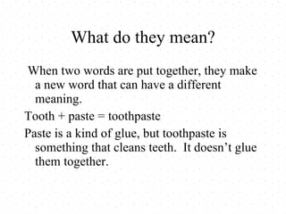 What do they mean? When two words are put together, they make a new word that can have a different meaning. Tooth + paste = toothpaste Paste is a kind of glue, but toothpaste is something that cleans teeth. It doesn’t glue them together.