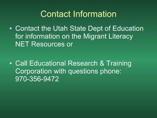 Contact Information Contact the Utah State Dept of Education for information on the Migrant Literacy NET Resources or Call Educational Research & Training Corporation with questions phone: 970-356-9472 