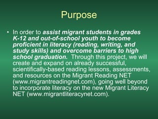 Purpose In order to  assist migrant students in grades K-12 and out-of-school youth to become proficient in literacy (reading, writing, and study skills) and overcome barriers to high school graduation.  Through this project, we will create and expand on already successful, scientifically-based reading lessons, assessments, and resources on the Migrant Reading NET (www.migrantreadingnet.com), going well beyond to incorporate literacy on the new Migrant Literacy NET (www.migrantliteracynet.com).  