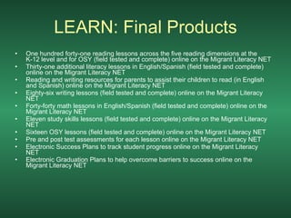 LEARN: Final Products One hundred forty-one reading lessons across the five reading dimensions at the K-12 level and for OSY (field tested and complete) online on the Migrant Literacy NET  Thirty-one additional literacy lessons in English/Spanish (field tested and complete) online on the Migrant Literacy NET  Reading and writing resources for parents to assist their children to read (in English and Spanish) online on the Migrant Literacy NET  Eighty-six writing lessons (field tested and complete) online on the Migrant Literacy NET  Forty-forty math lessons in English/Spanish (field tested and complete) online on the Migrant Literacy NET  Eleven study skills lessons (field tested and complete) online on the Migrant Literacy NET  Sixteen OSY lessons (field tested and complete) online on the Migrant Literacy NET  Pre and post test assessments for each lesson online on the Migrant Literacy NET  Electronic Success Plans to track student progress online on the Migrant Literacy NET  Electronic Graduation Plans to help overcome barriers to success online on the Migrant Literacy NET   