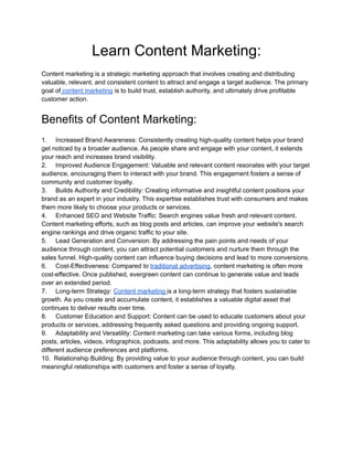 Learn Content Marketing:
Content marketing is a strategic marketing approach that involves creating and distributing
valuable, relevant, and consistent content to attract and engage a target audience. The primary
goal of content marketing is to build trust, establish authority, and ultimately drive profitable
customer action.
Benefits of Content Marketing:
1. Increased Brand Awareness: Consistently creating high-quality content helps your brand
get noticed by a broader audience. As people share and engage with your content, it extends
your reach and increases brand visibility.
2. Improved Audience Engagement: Valuable and relevant content resonates with your target
audience, encouraging them to interact with your brand. This engagement fosters a sense of
community and customer loyalty.
3. Builds Authority and Credibility: Creating informative and insightful content positions your
brand as an expert in your industry. This expertise establishes trust with consumers and makes
them more likely to choose your products or services.
4. Enhanced SEO and Website Traffic: Search engines value fresh and relevant content.
Content marketing efforts, such as blog posts and articles, can improve your website's search
engine rankings and drive organic traffic to your site.
5. Lead Generation and Conversion: By addressing the pain points and needs of your
audience through content, you can attract potential customers and nurture them through the
sales funnel. High-quality content can influence buying decisions and lead to more conversions.
6. Cost-Effectiveness: Compared to traditional advertising, content marketing is often more
cost-effective. Once published, evergreen content can continue to generate value and leads
over an extended period.
7. Long-term Strategy: Content marketing is a long-term strategy that fosters sustainable
growth. As you create and accumulate content, it establishes a valuable digital asset that
continues to deliver results over time.
8. Customer Education and Support: Content can be used to educate customers about your
products or services, addressing frequently asked questions and providing ongoing support.
9. Adaptability and Versatility: Content marketing can take various forms, including blog
posts, articles, videos, infographics, podcasts, and more. This adaptability allows you to cater to
different audience preferences and platforms.
10. Relationship Building: By providing value to your audience through content, you can build
meaningful relationships with customers and foster a sense of loyalty.
 
