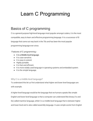 Learn C Programming
Basics of C programming
C is a general purpose high-level language most popular amongst coders, it is the most 
compatible, easy to learn and effective programming language. It is a successor of B 
language that came out way back in the 70s and has been the most popular 
programming language ever since. 
Features of C programming:-
● C is a Middle level language.  
● It is case sensitive. 
● It is easy to extend. 
● Highly portable. 
● It is fast and efficient. 
● It is more widely used language in operating systems and embedded system. 
● It is the simple language. 
 
Why C is a middle level language? 
To understand this let us first understand what higher and lower level languages are 
with example. 
A higher level language would be the language that we humans speaks like simple 
English and lower level language is that a computer can understand like binary (1s and 
0s) called machine language, while C is a middle level language that is between higher 
and lower level and is also called assembly language. It uses simple words from English 
 