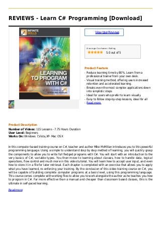 REVIEWS - Learn C# Programming [Download]
ViewUserReviews
Average Customer Rating
5.0 out of 5
Product Feature
Reduce learning time by 80%. Learn from aq
professional trainer from your own desk.
Visual training method, offering users increasedq
retention and accelerated learning.
Breaks even the most complex applications downq
into simplistic steps
Ideal for users who prefer to learn visuallyq
Easy to follow step-by-step lessons, ideal for allq
Read moreq
Product Description
Number of Videos: 115 Lessons - 7.75 Hours Duration
User Level: Beginners
Works On: Windows 7,Vista,XP- Mac OS X
In this computer based training course on C#, teacher and author Mike McMillan introduces you to this powerful
programming language. Using a simple to understand step by step method of learning, you will quickly grasp
the components to allow you to write full fledged programs with C#. You will start with an introduction to the
very basics of C#, variable types. You then move to learning about classes, how to handle data, logical
operations, flow control and much more in this video tutorial. You will learn how to accept user input, and even
how to store it in a file for later retrieval. Each chapter is completed with an exercise that allows you to apply
what you have learned, re-enforcing your training. By the conclusion of this video training course on C#, you
will be capable of building complete computer programs at a basis level, using this programming language.
This course comes complete with working files to allow you to work alongside the author as he teaches you how
to program in C#. Far more effective than a manual and cheaper than classroom based classes, this is the
ultimate in self-paced learning.
Read more
 