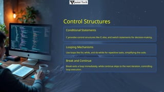 Control Structures
Conditional Statements
C provides control structures like if, else, and switch statements for decision-making.
Looping Mechanisms
Use loops like for, while, and do-while for repetitive tasks, simplifying the code.
Break and Continue
Break exits a loop immediately, while continue skips to the next iteration, controlling
loop execution.
 