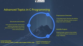 Advanced Topics in C Programming
Structures and Unions
Learn about structures, which group
different data types, and unions,
which store different data types in the
same memory location.
1
2
Preprocessor Directives
C has preprocessor directives like #define
and #include, allowing modular program
design and code reusability.
3
Multifile Projects
Organize larger projects using multiple
source files for efficient maintenance of
larger codebases.
📧 Email: hr@tpointtech.com
📞 Phone: +91-9599086977
Contact Information
📍 G-13, 2nd Floor, Sector-3, Noida, Uttar Pradesh, 201301, India
 