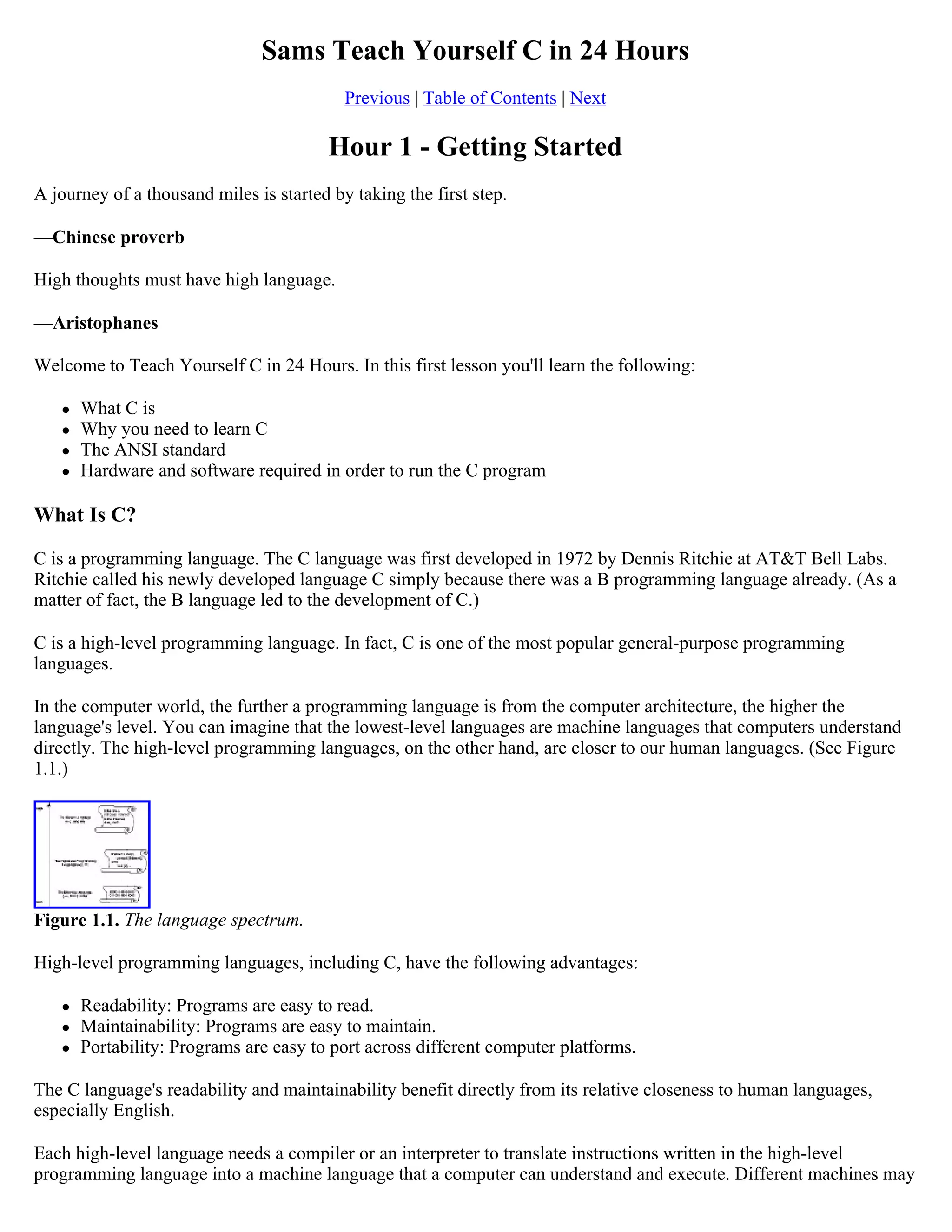 Sams Teach Yourself C in 24 Hours Previous | Table of Contents | Next Hour 1 - Getting Started A journey of a thousand miles is started by taking the first step. —Chinese proverb High thoughts must have high language. —Aristophanes Welcome to Teach Yourself C in 24 Hours. In this first lesson you'll learn the following:  What C is  Why you need to learn C  The ANSI standard  Hardware and software required in order to run the C program What Is C? C is a programming language. The C language was first developed in 1972 by Dennis Ritchie at AT&T Bell Labs. Ritchie called his newly developed language C simply because there was a B programming language already. (As a matter of fact, the B language led to the development of C.) C is a high-level programming language. In fact, C is one of the most popular general-purpose programming languages. In the computer world, the further a programming language is from the computer architecture, the higher the language's level. You can imagine that the lowest-level languages are machine languages that computers understand directly. The high-level programming languages, on the other hand, are closer to our human languages. (See Figure 1.1.) Figure 1.1. The language spectrum. High-level programming languages, including C, have the following advantages:  Readability: Programs are easy to read.  Maintainability: Programs are easy to maintain.  Portability: Programs are easy to port across different computer platforms. The C language's readability and maintainability benefit directly from its relative closeness to human languages, especially English. Each high-level language needs a compiler or an interpreter to translate instructions written in the high-level programming language into a machine language that a computer can understand and execute. Different machines may 