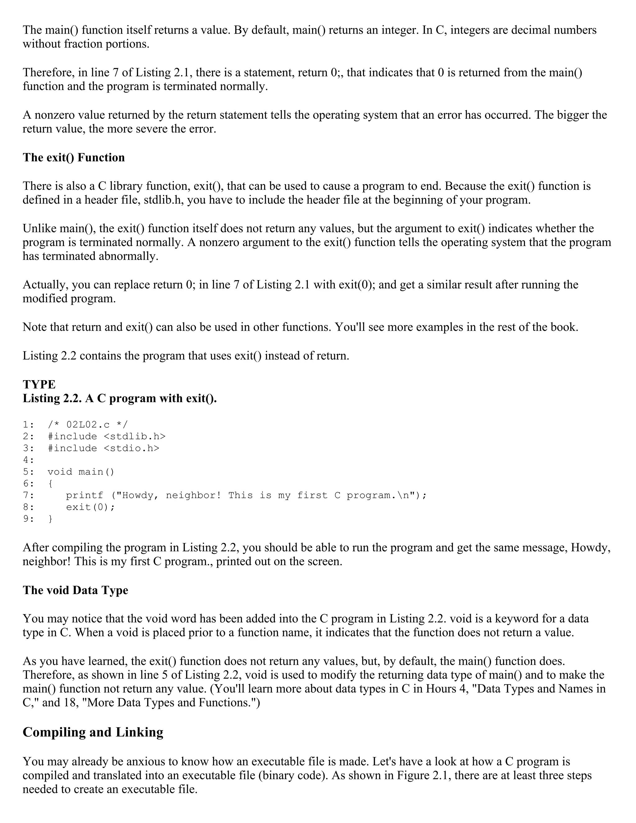 The main() function itself returns a value. By default, main() returns an integer. In C, integers are decimal numbers without fraction portions. Therefore, in line 7 of Listing 2.1, there is a statement, return 0;, that indicates that 0 is returned from the main() function and the program is terminated normally. A nonzero value returned by the return statement tells the operating system that an error has occurred. The bigger the return value, the more severe the error. The exit() Function There is also a C library function, exit(), that can be used to cause a program to end. Because the exit() function is defined in a header file, stdlib.h, you have to include the header file at the beginning of your program. Unlike main(), the exit() function itself does not return any values, but the argument to exit() indicates whether the program is terminated normally. A nonzero argument to the exit() function tells the operating system that the program has terminated abnormally. Actually, you can replace return 0; in line 7 of Listing 2.1 with exit(0); and get a similar result after running the modified program. Note that return and exit() can also be used in other functions. You'll see more examples in the rest of the book. Listing 2.2 contains the program that uses exit() instead of return. TYPE Listing 2.2. A C program with exit(). 1: /* 02L02.c */ 2: #include <stdlib.h> 3: #include <stdio.h> 4: 5: void main() 6: { 7: printf ("Howdy, neighbor! This is my first C program.n"); 8: exit(0); 9: } After compiling the program in Listing 2.2, you should be able to run the program and get the same message, Howdy, neighbor! This is my first C program., printed out on the screen. The void Data Type You may notice that the void word has been added into the C program in Listing 2.2. void is a keyword for a data type in C. When a void is placed prior to a function name, it indicates that the function does not return a value. As you have learned, the exit() function does not return any values, but, by default, the main() function does. Therefore, as shown in line 5 of Listing 2.2, void is used to modify the returning data type of main() and to make the main() function not return any value. (You'll learn more about data types in C in Hours 4, "Data Types and Names in C," and 18, "More Data Types and Functions.") Compiling and Linking You may already be anxious to know how an executable file is made. Let's have a look at how a C program is compiled and translated into an executable file (binary code). As shown in Figure 2.1, there are at least three steps needed to create an executable file. 