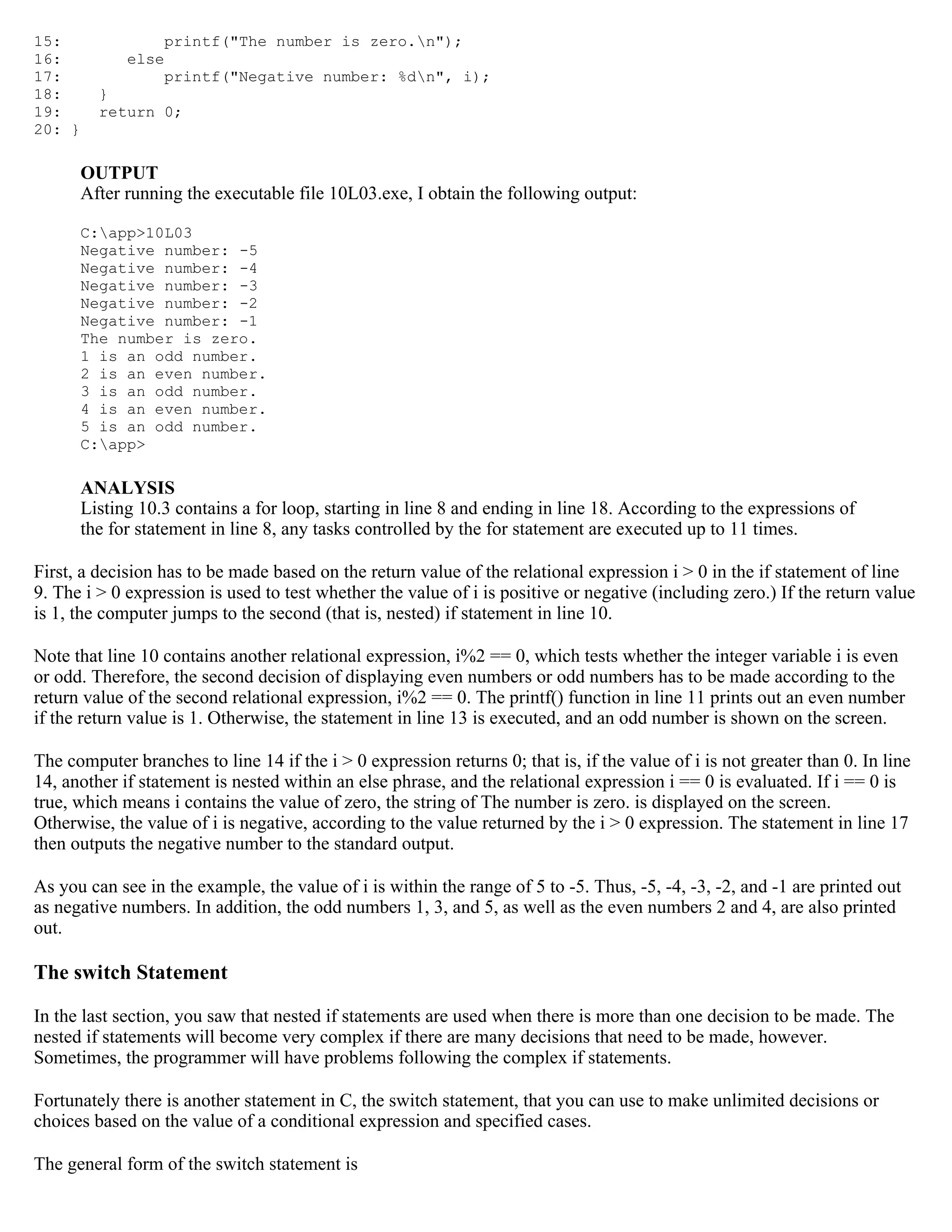 15: printf("The number is zero.n"); 16: else 17: printf("Negative number: %dn", i); 18: } 19: return 0; 20: } OUTPUT After running the executable file 10L03.exe, I obtain the following output: C:app>10L03 Negative number: -5 Negative number: -4 Negative number: -3 Negative number: -2 Negative number: -1 The number is zero. 1 is an odd number. 2 is an even number. 3 is an odd number. 4 is an even number. 5 is an odd number. C:app> ANALYSIS Listing 10.3 contains a for loop, starting in line 8 and ending in line 18. According to the expressions of the for statement in line 8, any tasks controlled by the for statement are executed up to 11 times. First, a decision has to be made based on the return value of the relational expression i > 0 in the if statement of line 9. The i > 0 expression is used to test whether the value of i is positive or negative (including zero.) If the return value is 1, the computer jumps to the second (that is, nested) if statement in line 10. Note that line 10 contains another relational expression, i%2 == 0, which tests whether the integer variable i is even or odd. Therefore, the second decision of displaying even numbers or odd numbers has to be made according to the return value of the second relational expression, i%2 == 0. The printf() function in line 11 prints out an even number if the return value is 1. Otherwise, the statement in line 13 is executed, and an odd number is shown on the screen. The computer branches to line 14 if the i > 0 expression returns 0; that is, if the value of i is not greater than 0. In line 14, another if statement is nested within an else phrase, and the relational expression i == 0 is evaluated. If i == 0 is true, which means i contains the value of zero, the string of The number is zero. is displayed on the screen. Otherwise, the value of i is negative, according to the value returned by the i > 0 expression. The statement in line 17 then outputs the negative number to the standard output. As you can see in the example, the value of i is within the range of 5 to -5. Thus, -5, -4, -3, -2, and -1 are printed out as negative numbers. In addition, the odd numbers 1, 3, and 5, as well as the even numbers 2 and 4, are also printed out. The switch Statement In the last section, you saw that nested if statements are used when there is more than one decision to be made. The nested if statements will become very complex if there are many decisions that need to be made, however. Sometimes, the programmer will have problems following the complex if statements. Fortunately there is another statement in C, the switch statement, that you can use to make unlimited decisions or choices based on the value of a conditional expression and specified cases. The general form of the switch statement is 