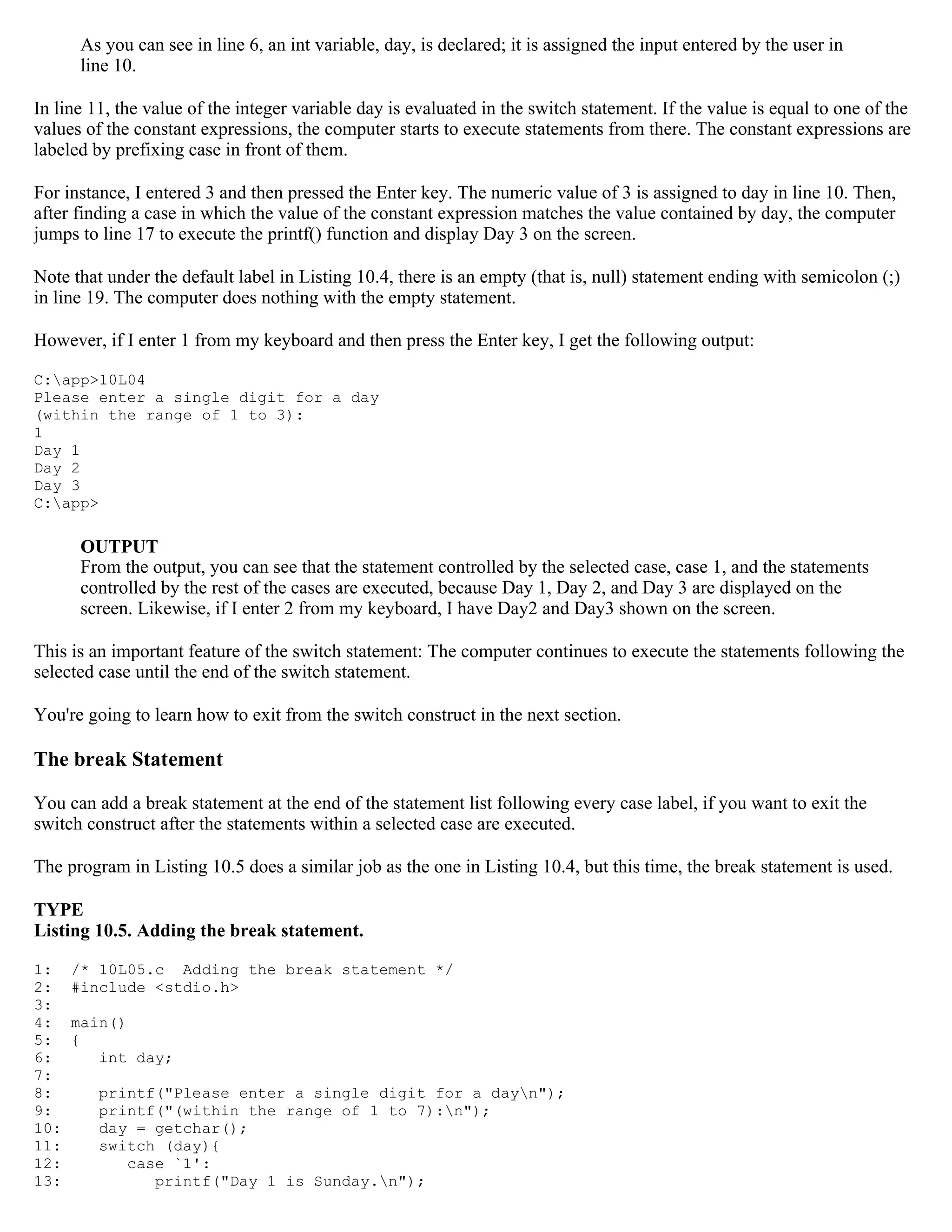 As you can see in line 6, an int variable, day, is declared; it is assigned the input entered by the user in line 10. In line 11, the value of the integer variable day is evaluated in the switch statement. If the value is equal to one of the values of the constant expressions, the computer starts to execute statements from there. The constant expressions are labeled by prefixing case in front of them. For instance, I entered 3 and then pressed the Enter key. The numeric value of 3 is assigned to day in line 10. Then, after finding a case in which the value of the constant expression matches the value contained by day, the computer jumps to line 17 to execute the printf() function and display Day 3 on the screen. Note that under the default label in Listing 10.4, there is an empty (that is, null) statement ending with semicolon (;) in line 19. The computer does nothing with the empty statement. However, if I enter 1 from my keyboard and then press the Enter key, I get the following output: C:app>10L04 Please enter a single digit for a day (within the range of 1 to 3): 1 Day 1 Day 2 Day 3 C:app> OUTPUT From the output, you can see that the statement controlled by the selected case, case 1, and the statements controlled by the rest of the cases are executed, because Day 1, Day 2, and Day 3 are displayed on the screen. Likewise, if I enter 2 from my keyboard, I have Day2 and Day3 shown on the screen. This is an important feature of the switch statement: The computer continues to execute the statements following the selected case until the end of the switch statement. You're going to learn how to exit from the switch construct in the next section. The break Statement You can add a break statement at the end of the statement list following every case label, if you want to exit the switch construct after the statements within a selected case are executed. The program in Listing 10.5 does a similar job as the one in Listing 10.4, but this time, the break statement is used. TYPE Listing 10.5. Adding the break statement. 1: /* 10L05.c Adding the break statement */ 2: #include <stdio.h> 3: 4: main() 5: { 6: int day; 7: 8: printf("Please enter a single digit for a dayn"); 9: printf("(within the range of 1 to 7):n"); 10: day = getchar(); 11: switch (day){ 12: case `1': 13: printf("Day 1 is Sunday.n"); 